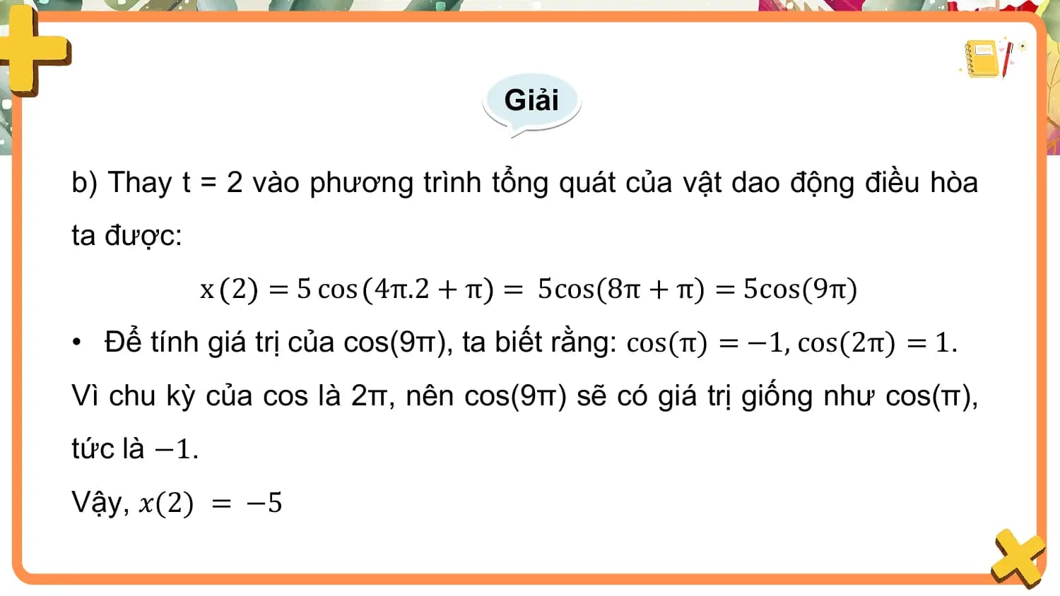 Giải

b) Thay t = 2 vào phương trình tổng quát của vật dao động điều hòa
ta được:
 x 2 = 5 cos 4π.2 + π = 5cos(8π + π) = 5cos(9π)
• Để tính giá trị của cos(9π), ta biết rằng: cos(π) = −1, cos(2π) = 1.
Vì chu kỳ của cos là 2π, nên cos(9π) sẽ có giá trị giống như cos(π),
tức là −1.
Vậy, 𝑥(2) = −5