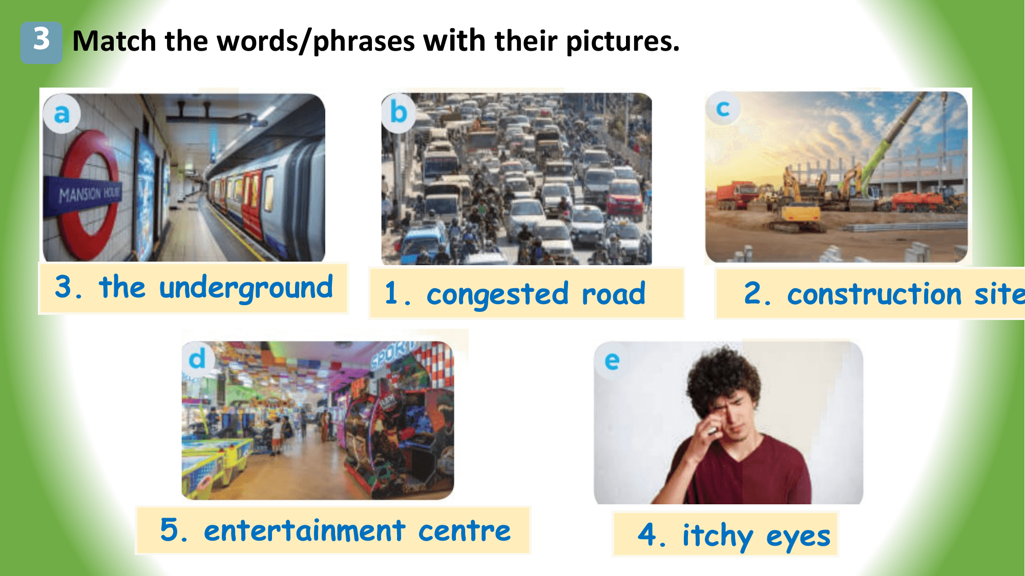 3 Match the words/phrases with their pictures.

 3. the underground 1. congested road 2. construction site

 5. entertainment centre 4. itchy eyes