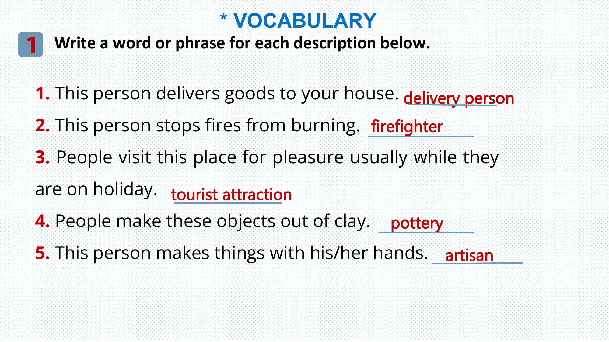 * VOCABULARY
1 Write a word or phrase for each description below.
 1. This person delivers goods to your house. delivery person
 2. This person stops fires from burning. firefighter
 3. People visit this place for pleasure usually while they
 are on holiday. tourist attraction
 4. People make these objects out of clay. pottery
 5. This person makes things with his/her hands. artisan