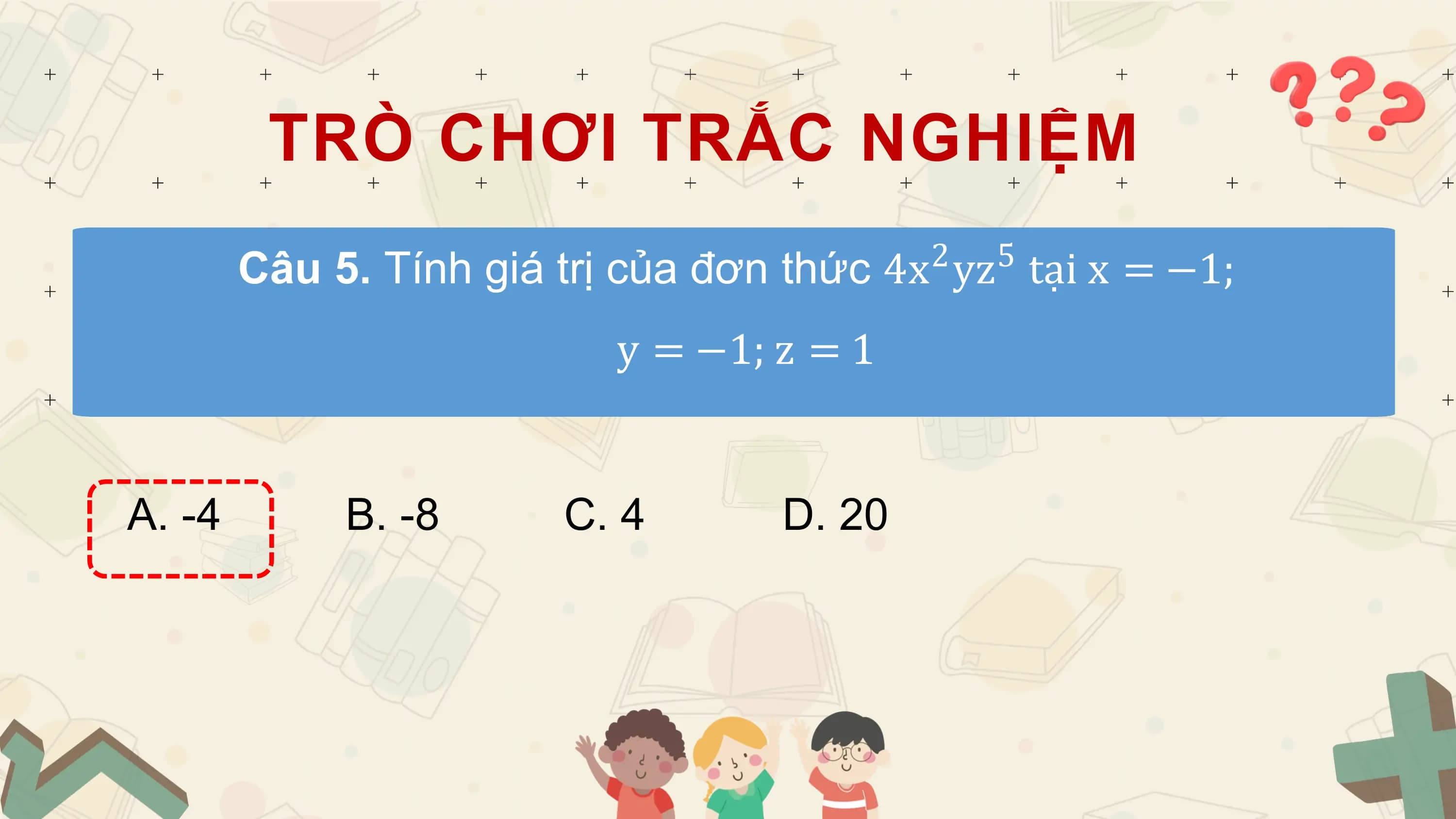 TRÒ CHƠI TRẮC NGHIỆM
 2 5
 Câu 5. Tính giá trị của đơn thức 4x yz tại x = −1;
 y = −1; z = 1

A. -4 B. -8 C. 4 D. 20