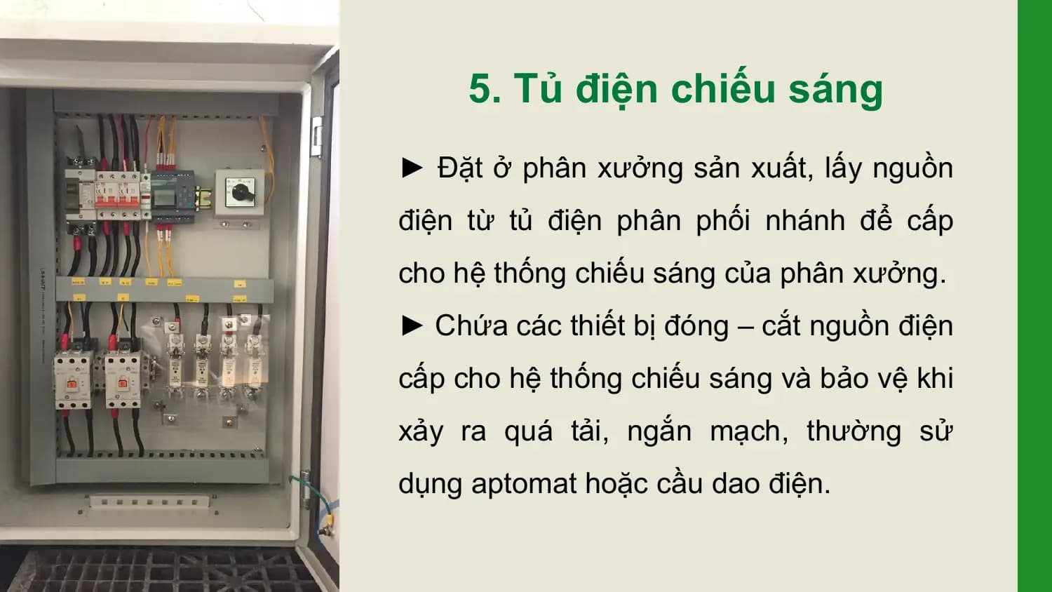 5. Tủ điện chiếu sáng
► Đặt ở phân xưởng sản xuất, lấy nguồn
điện từ tủ điện phân phối nhánh để cấp
cho hệ thống chiếu sáng của phân xưởng.
► Chứa các thiết bị đóng – cắt nguồn điện
cấp cho hệ thống chiếu sáng và bảo vệ khi
xảy ra quá tải, ngắn mạch, thường sử
dụng aptomat hoặc cầu dao điện.