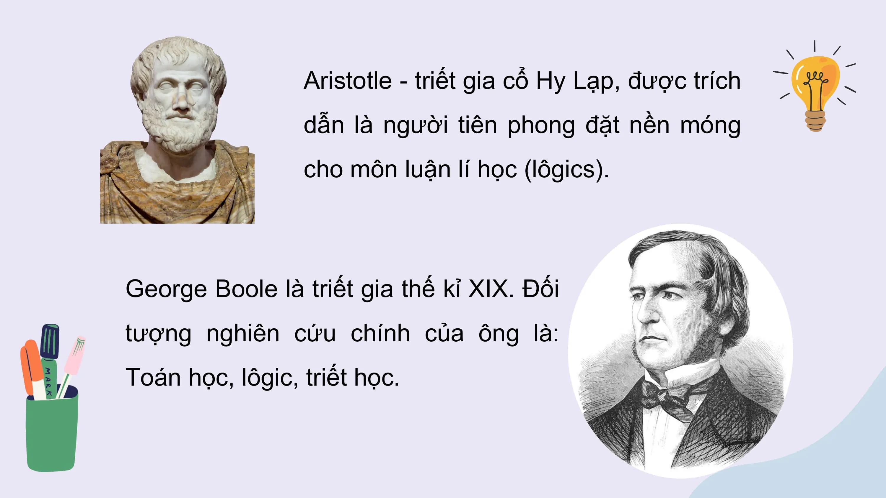 Aristotle - triết gia cổ Hy Lạp, được trích
 dẫn là người tiên phong đặt nền móng
 cho môn luận lí học (lôgics).

George Boole là triết gia thế kỉ XIX. Đối
tượng nghiên cứu chính của ông là:
Toán học, lôgic, triết học.