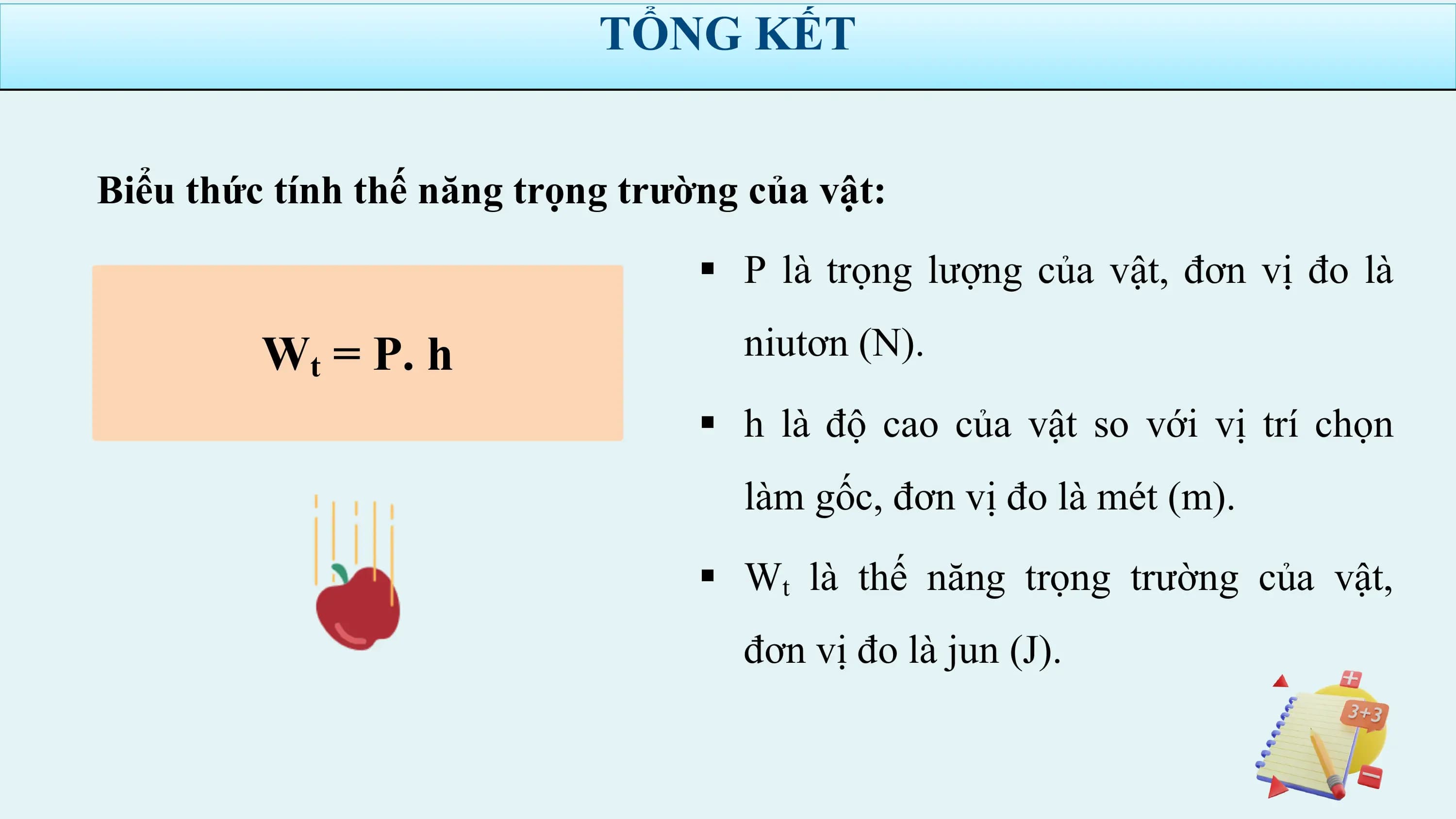 TỔNG KẾT

Biểu thức tính thế năng trọng trường của vật:
 § P là trọng lượng của vật, đơn vị đo là

 Wt = P. h niutơn (N).
 § h là độ cao của vật so với vị trí chọn
 làm gốc, đơn vị đo là mét (m).

 § Wt là thế năng trọng trường của vật,
 đơn vị đo là jun (J).