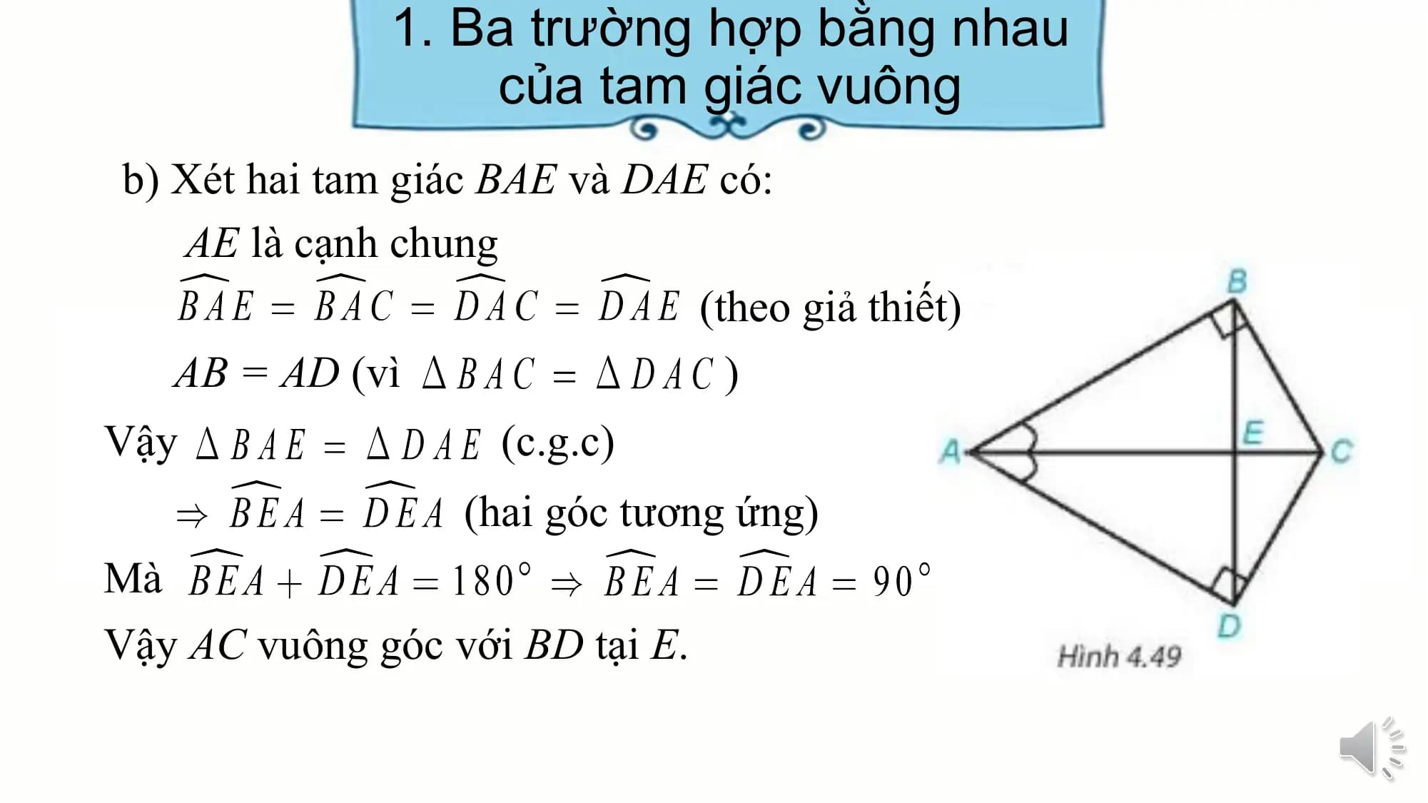 1. Ba trường hợp bằng nhau
 của tam giác vuông
b) Xét hai tam giác BAE và DAE có:
 AE là cạnh chung
 (theo giả thiết)
 AB = AD (vì )
Vậy (c.g.c)
 (hai góc tương ứng)
Mà
Vậy AC vuông góc với BD tại E.