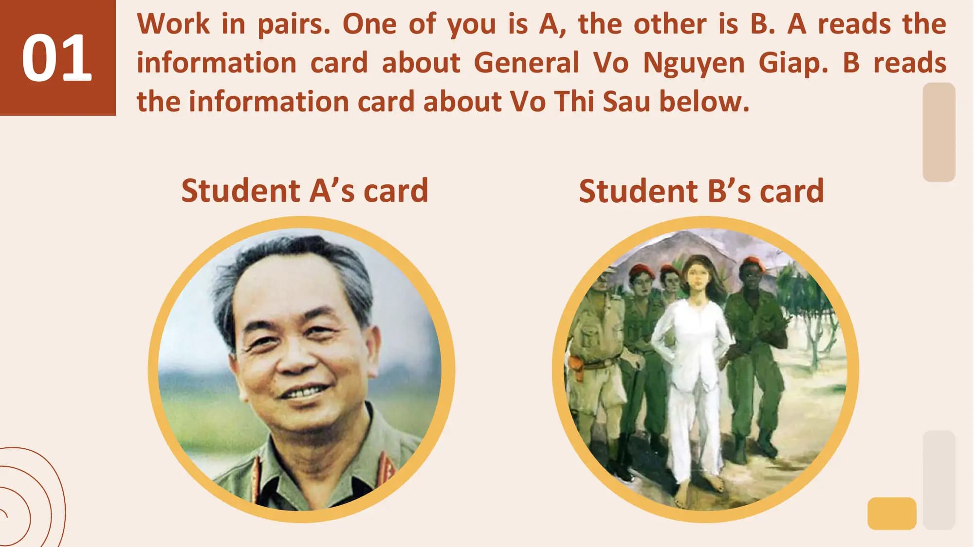01
 Work in pairs. One of you is A, the other is B. A reads the
 information card about General Vo Nguyen Giap. B reads
 the information card about Vo Thi Sau below.

 Student A’s card Student B’s card