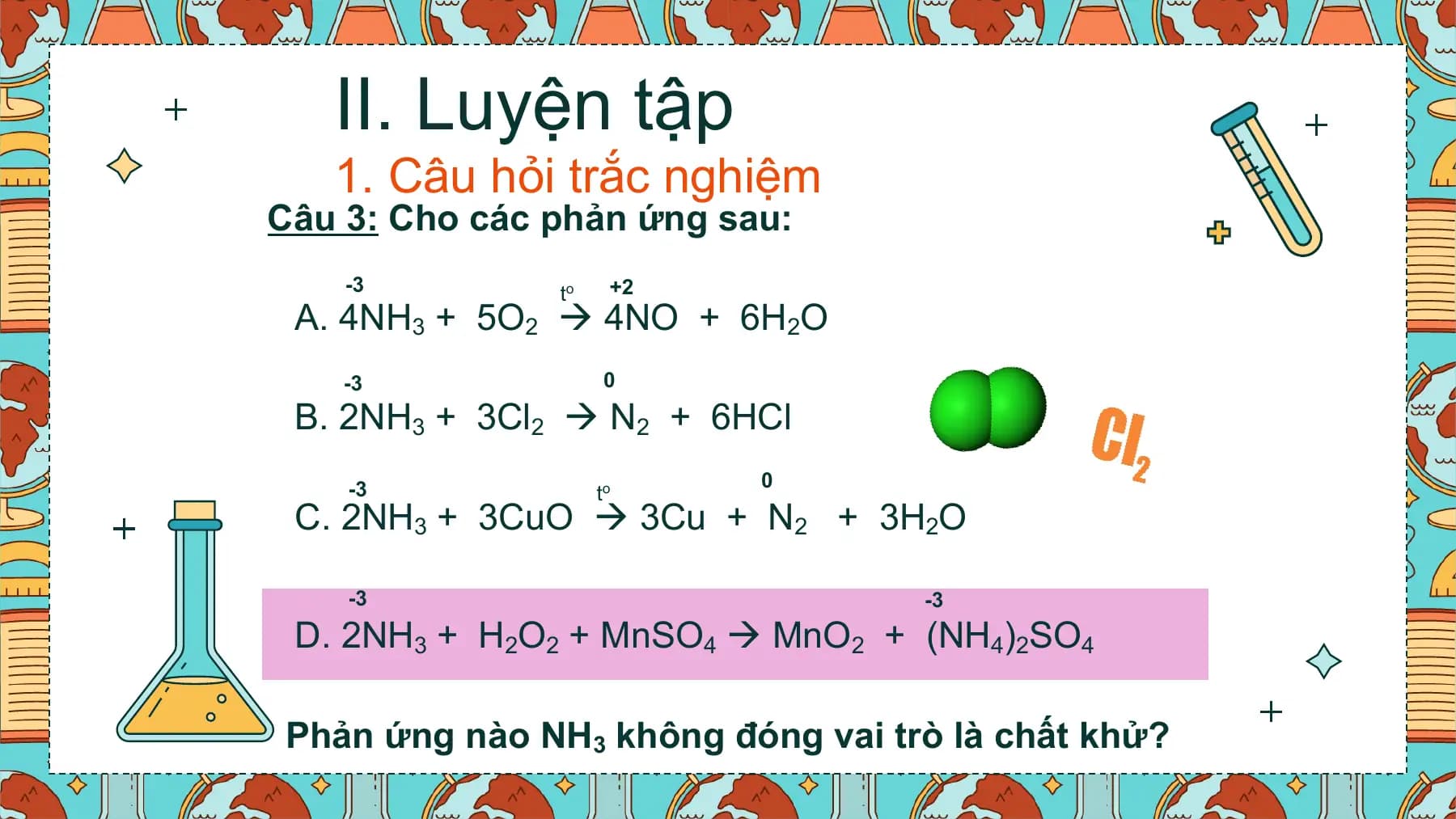 II. Luyện tập
 1. Câu hỏi trắc nghiệm
Câu 3: Cho các phản ứng sau:
 -3 to +2
 A. 4NH3 + 5O2  4NO + 6H2O
 -3 0

 B. 2NH3 + 3Cl2  N2 + 6HCl
 -3 0
 to
 C. 2NH3 + 3CuO  3Cu + N2 + 3H2O

 -3 -3
 D. 2NH3 + H2O2 + MnSO4  MnO2 + (NH4)2SO4

Phản ứng nào NH3 không đóng vai trò là chất khử?
