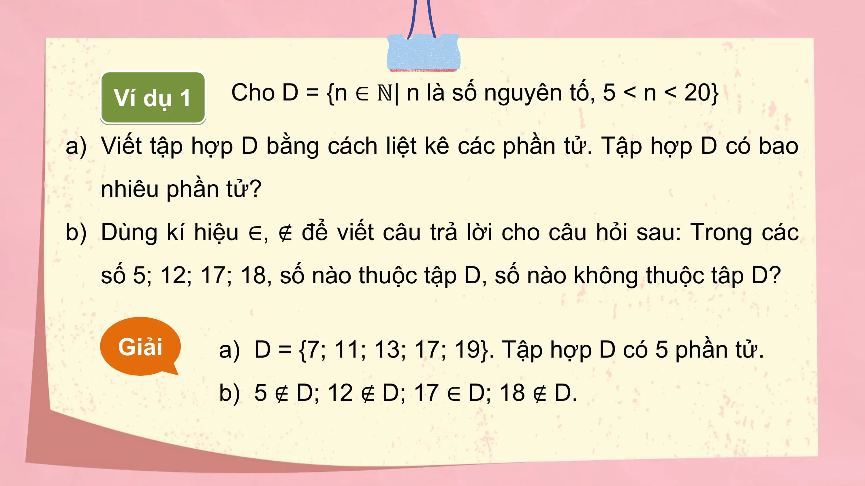 Ví dụ 1 Cho D = {n ∈ ℕ| n là số nguyên tố, 5 < n < 20}

a) Viết tập hợp D bằng cách liệt kê các phần tử. Tập hợp D có bao
 nhiêu phần tử?
b) Dùng kí hiệu ∈, ∉ để viết câu trả lời cho câu hỏi sau: Trong các
 số 5; 12; 17; 18, số nào thuộc tập D, số nào không thuộc tâp D?

 Giải a) D = {7; 11; 13; 17; 19}. Tập hợp D có 5 phần tử.
 b) 5 ∉ D; 12 ∉ D; 17 ∈ D; 18 ∉ D.