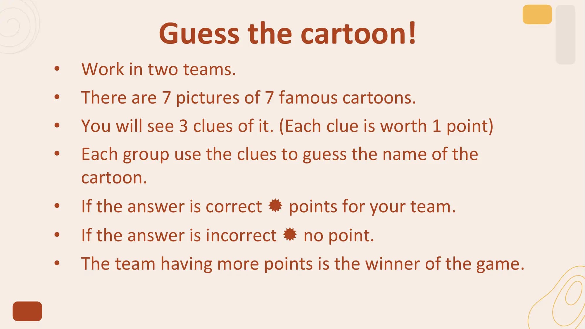 Guess the cartoon!
• Work in two teams.
• There are 7 pictures of 7 famous cartoons.
• You will see 3 clues of it. (Each clue is worth 1 point)
• Each group use the clues to guess the name of the
 cartoon.
• If the answer is correct  points for your team.
• If the answer is incorrect  no point.
• The team having more points is the winner of the game.