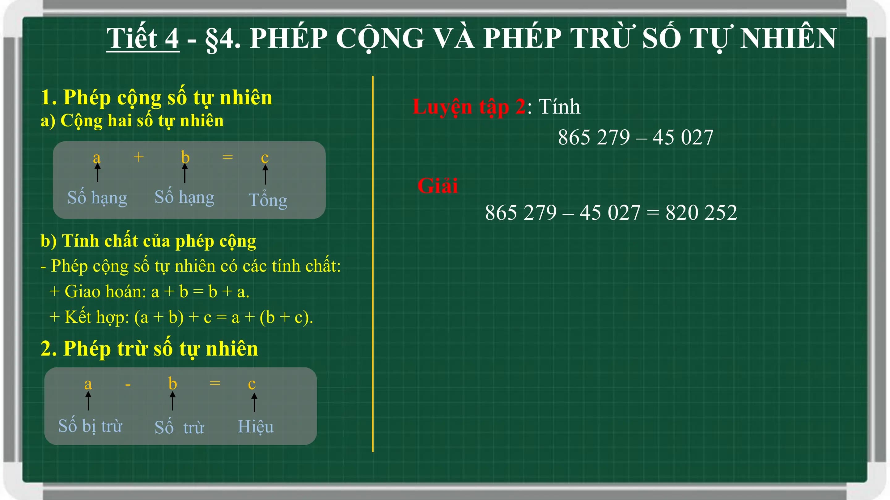 Tiết 4 - §4. PHÉP CỘNG VÀ PHÉP TRỪ SỐ TỰ NHIÊN
1. Phép cộng số tự nhiên Luyện tập 2: Tính
a) Cộng hai số tự nhiên
 865 279 – 45 027
 a + b = c

 Số hạng Số hạng
 Giải
 Tổng
 865 279 – 45 027 = 820 252
b) Tính chất của phép cộng
- Phép cộng số tự nhiên có các tính chất:
 + Giao hoán: a + b = b + a.
 + Kết hợp: (a + b) + c = a + (b + c).
2. Phép trừ số tự nhiên
 a - b = c

 Số bị trừ Số trừ Hiệu