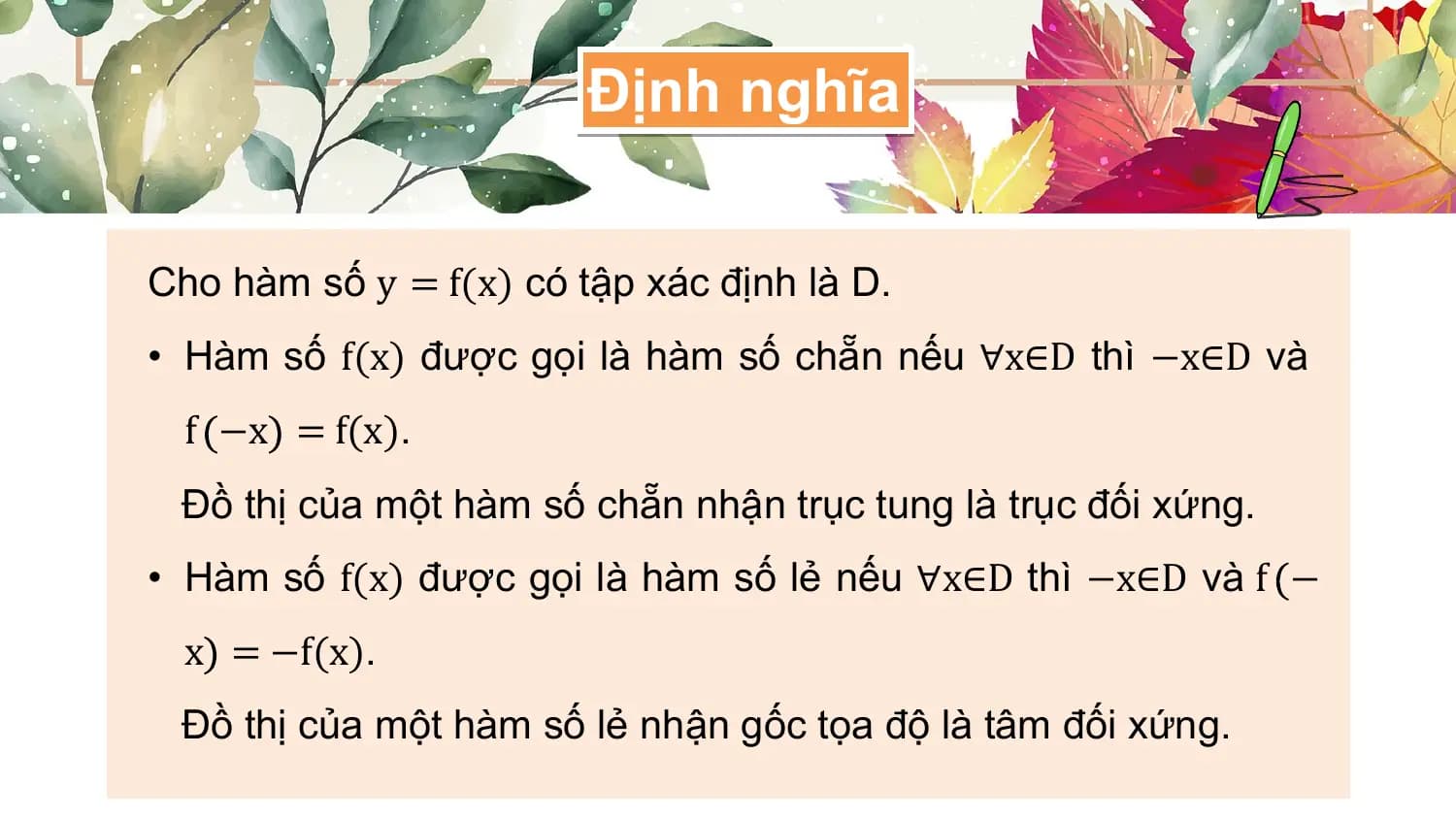 Định nghĩa

Cho hàm số y = f(x) có tập xác định là D.
• Hàm số f(x) được gọi là hàm số chẵn nếu ∀x∈D thì −x∈D và
 f −x = f(x).
 Đồ thị của một hàm số chẵn nhận trục tung là trục đối xứng.
• Hàm số f(x) được gọi là hàm số lẻ nếu ∀x∈D thì −x∈D và f −
 x = −f(x).
 Đồ thị của một hàm số lẻ nhận gốc tọa độ là tâm đối xứng.