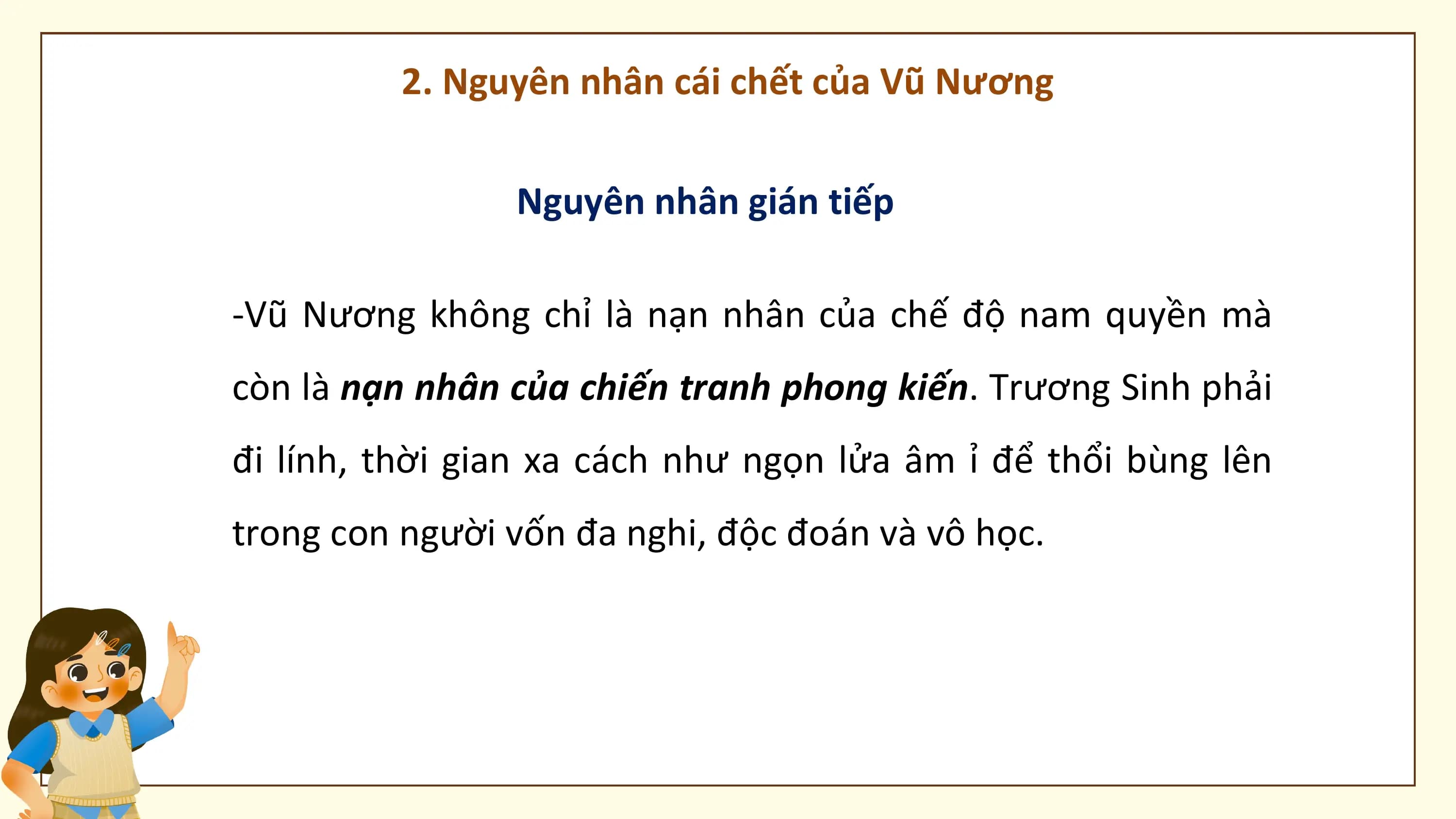 2. Nguyên nhân cái chết của Vũ Nương

 Nguyên nhân gián tiếp

-Vũ Nương không chỉ là nạn nhân của chế độ nam quyền mà
còn là nạn nhân của chiến tranh phong kiến. Trương Sinh phải
đi lính, thời gian xa cách như ngọn lửa âm ỉ để thổi bùng lên
trong con người vốn đa nghi, độc đoán và vô học.