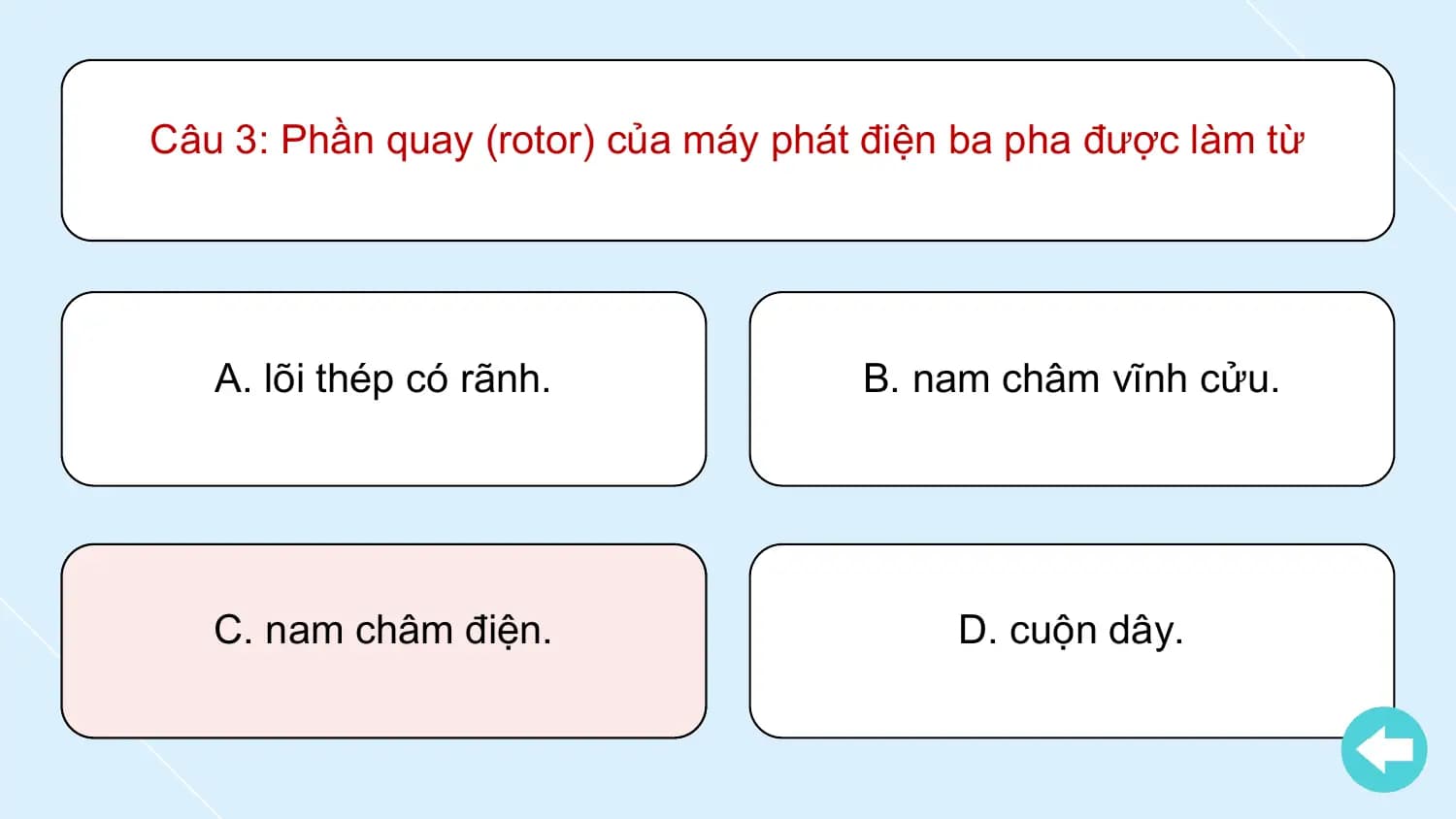 Câu 3: Phần quay (rotor) của máy phát điện ba pha được làm từ

 A. lõi thép có rãnh. B. nam châm vĩnh cửu.

 C. nam châm điện. D. cuộn dây.