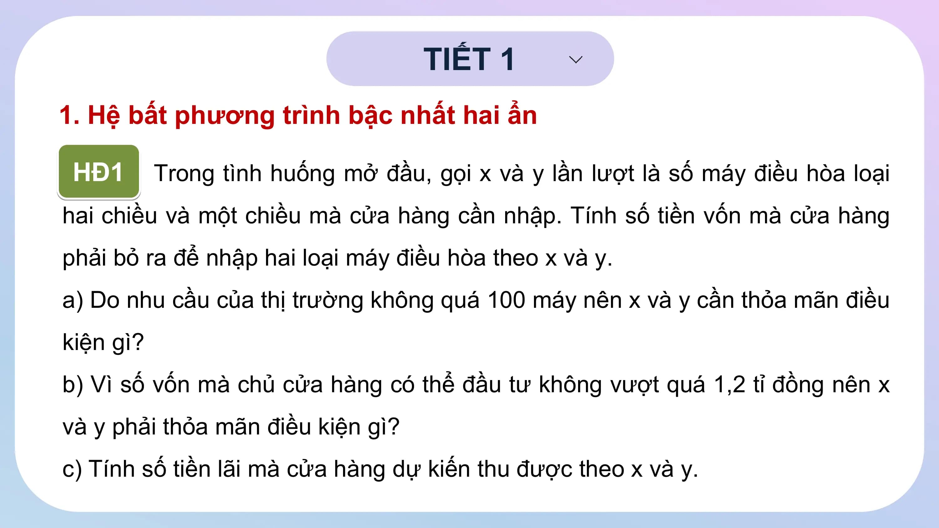 TIẾT 1
1. Hệ bất phương trình bậc nhất hai ẩn
HĐ1 Trong tình huống mở đầu, gọi x và y lần lượt là số máy điều hòa loại
hai chiều và một chiều mà cửa hàng cần nhập. Tính số tiền vốn mà cửa hàng
phải bỏ ra để nhập hai loại máy điều hòa theo x và y.
a) Do nhu cầu của thị trường không quá 100 máy nên x và y cần thỏa mãn điều
kiện gì?
b) Vì số vốn mà chủ cửa hàng có thể đầu tư không vượt quá 1,2 tỉ đồng nên x
và y phải thỏa mãn điều kiện gì?
c) Tính số tiền lãi mà cửa hàng dự kiến thu được theo x và y.