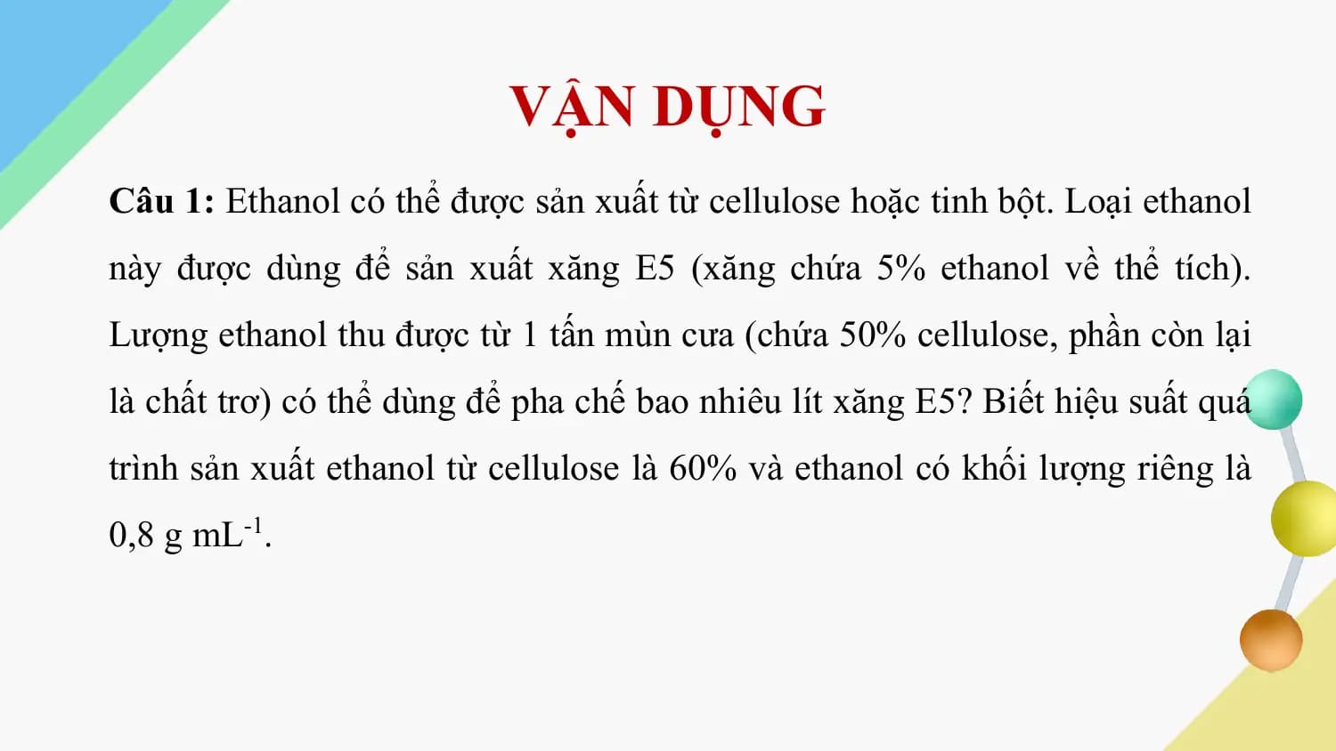 VẬN DỤNG
Câu 1: Ethanol có thể được sản xuất từ cellulose hoặc tinh bột. Loại ethanol
này được dùng để sản xuất xăng E5 (xăng chứa 5% ethanol về thể tích).
Lượng ethanol thu được từ 1 tấn mùn cưa (chứa 50% cellulose, phần còn lại
là chất trơ) có thể dùng để pha chế bao nhiêu lít xăng E5? Biết hiệu suất quá
trình sản xuất ethanol từ cellulose là 60% và ethanol có khối lượng riêng là
0,8 g mL-1.