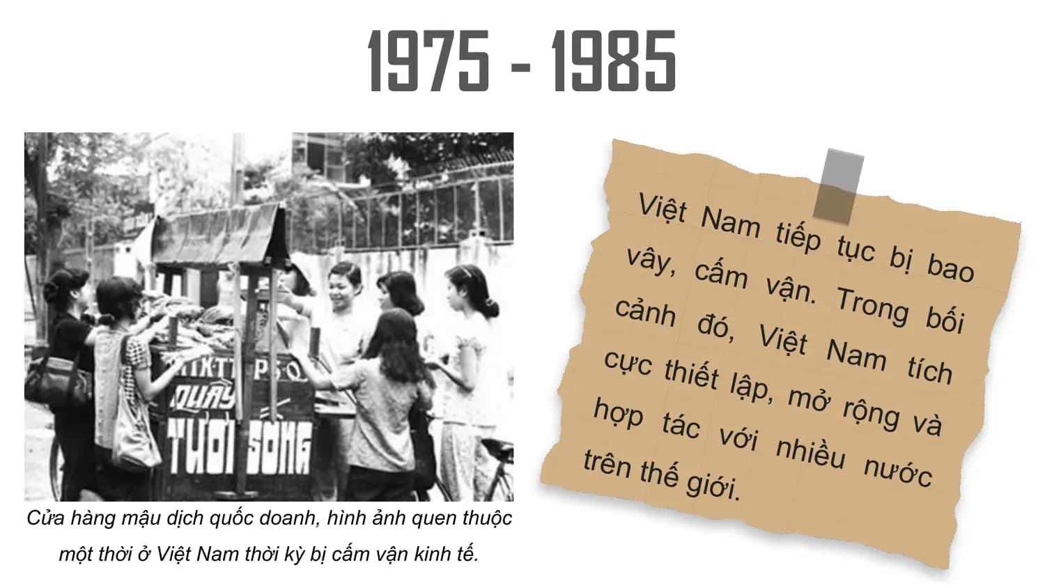 1975 - 1985
 Việt N
 am tiế
 p tục
 vây, c bị bao
 ấm v
 ận. T
 cảnh rong
 đó, V bối
 iệt N
 cực th am tí
 iết lập ch
 , mở
 hợp t rộng
 ác vớ và
 i nhiề
 trên th u nướ
 ế giới c
 .
Cửa hàng mậu dịch quốc doanh, hình ảnh quen thuộc
 một thời ở Việt Nam thời kỳ bị cấm vận kinh tế.