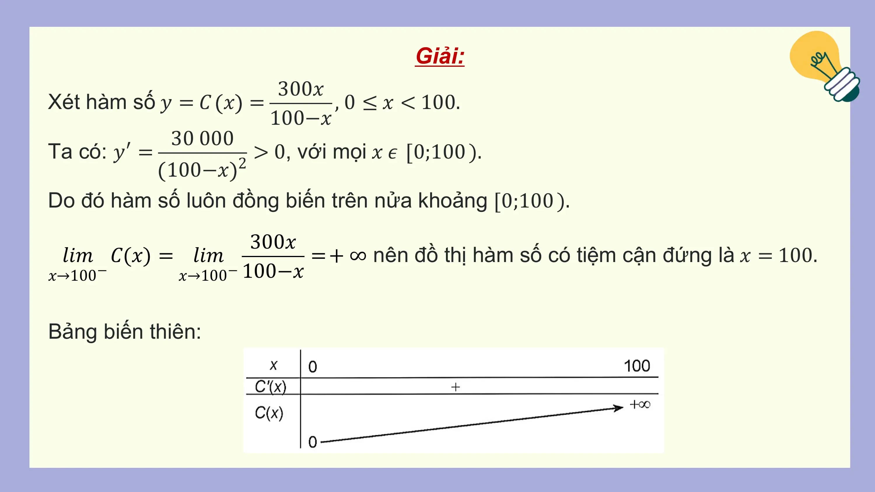 Giải:
 300𝑥
Xét hàm số 𝑦 = 𝐶 𝑥 = , 0 ≤ 𝑥 < 100.
 100−𝑥
 30 000
Ta có: 𝑦′ = > 0, với mọi 𝑥 𝜖 0;100 ).
 100−𝑥 2
Do đó hàm số luôn đồng biến trên nửa khoảng 0;100 ).
 300𝑥
 𝑙𝑖𝑚 𝐶(𝑥) = 𝑙𝑖𝑚 = + ∞ nên đồ thị hàm số có tiệm cận đứng là 𝑥 = 100.
𝑥→100− 𝑥→100− 100−𝑥

Bảng biến thiên: