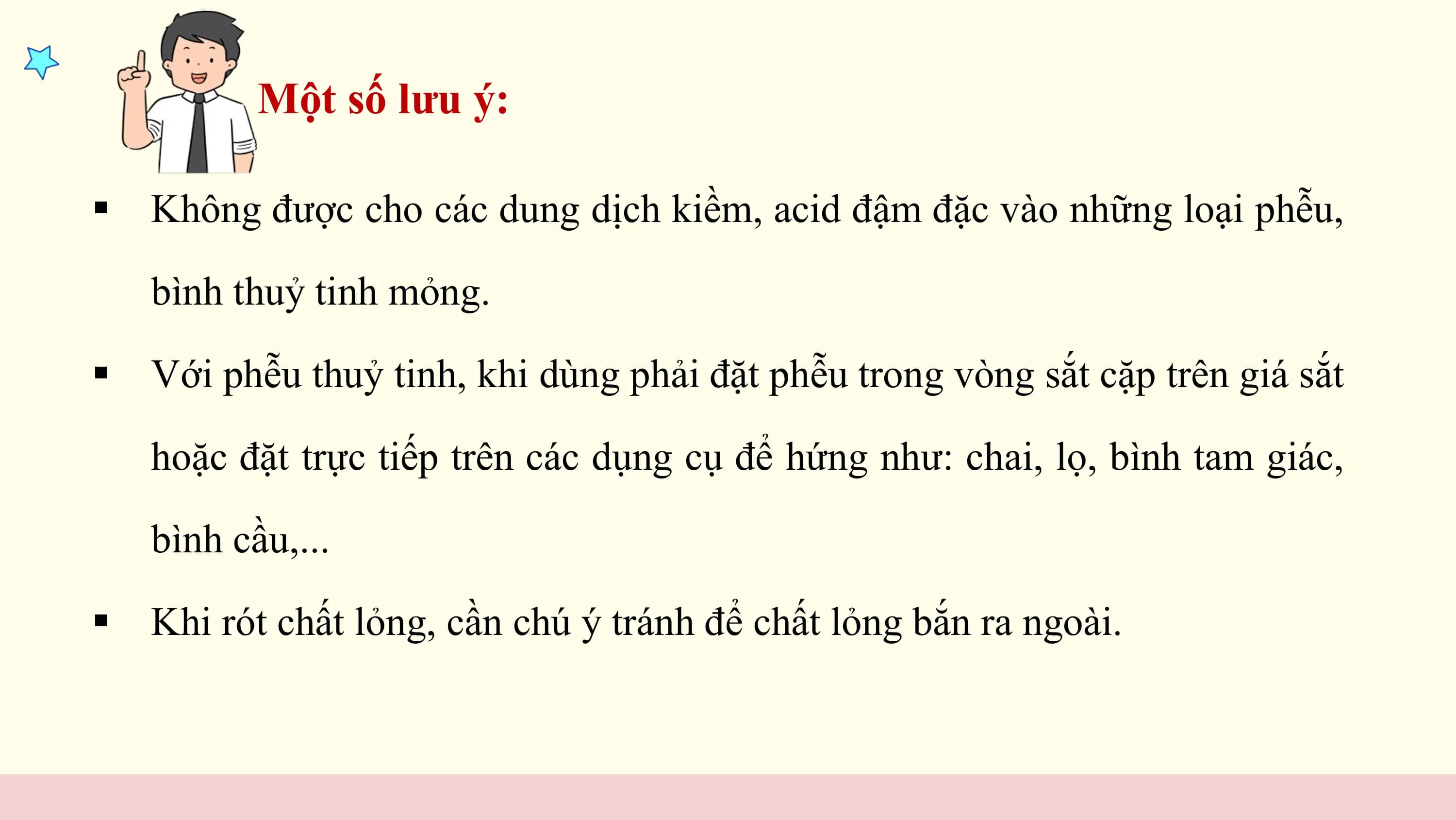 Một số lưu ý:

§ Không được cho các dung dịch kiềm, acid đậm đặc vào những loại phễu,

 bình thuỷ tinh mỏng.

§ Với phễu thuỷ tinh, khi dùng phải đặt phễu trong vòng sắt cặp trên giá sắt

 hoặc đặt trực tiếp trên các dụng cụ để hứng như: chai, lọ, bình tam giác,

 bình cầu,...

§ Khi rót chất lỏng, cần chú ý tránh để chất lỏng bắn ra ngoài.