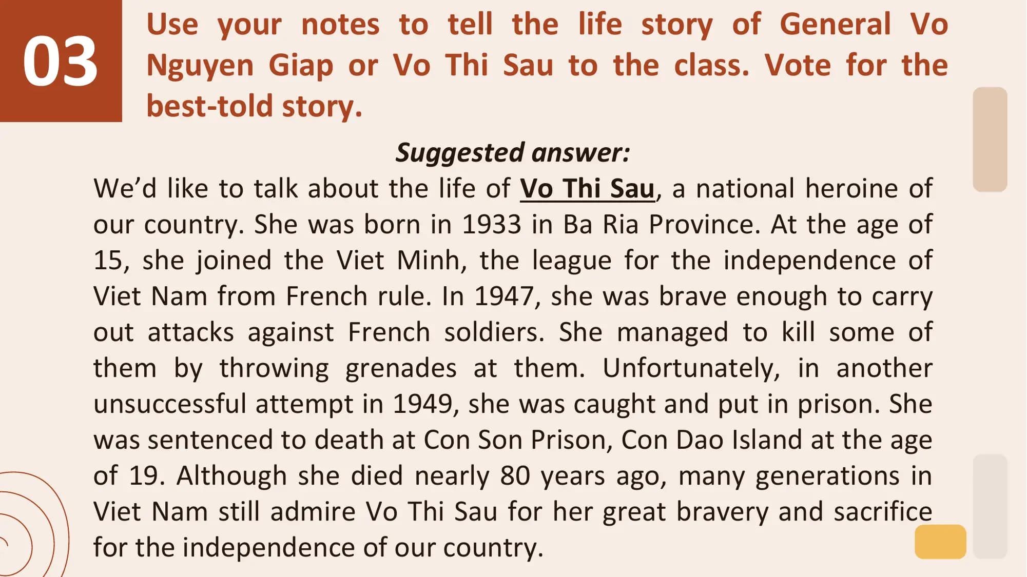 03
 Use your notes to tell the life story of General Vo
 Nguyen Giap or Vo Thi Sau to the class. Vote for the
 best-told story.
 Suggested answer:
 We’d like to talk about the life of Vo Thi Sau, a national heroine of
 our country. She was born in 1933 in Ba Ria Province. At the age of
 15, she joined the Viet Minh, the league for the independence of
 Viet Nam from French rule. In 1947, she was brave enough to carry
 out attacks against French soldiers. She managed to kill some of
 them by throwing grenades at them. Unfortunately, in another
 unsuccessful attempt in 1949, she was caught and put in prison. She
 was sentenced to death at Con Son Prison, Con Dao Island at the age
 of 19. Although she died nearly 80 years ago, many generations in
 Viet Nam still admire Vo Thi Sau for her great bravery and sacrifice
 for the independence of our country.