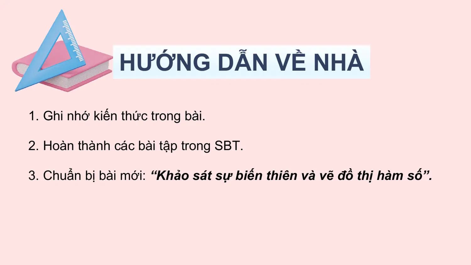 HƯỚNG DẪN VỀ NHÀ

1. Ghi nhớ kiến thức trong bài.

2. Hoàn thành các bài tập trong SBT.

3. Chuẩn bị bài mới: “Khảo sát sự biến thiên và vẽ đồ thị hàm số”.