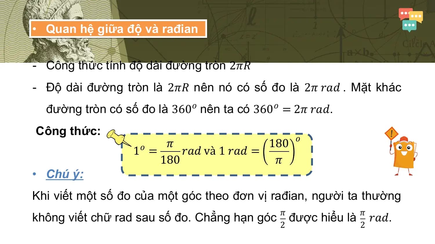 • Quan hệ giữa độ và rađian

- Công thức tính độ dài đường tròn 2𝜋𝑅
- Độ dài đường tròn là 2𝜋𝑅 nên nó có số đo là 2𝜋 𝑟𝑎𝑑 . Mặt khác
 đường tròn có số đo là 360𝑜 nên ta có 360𝑜 = 2𝜋 𝑟𝑎𝑑.
Công thức:
 𝑜
 𝜋 180
 1𝑜 = 𝑟𝑎𝑑 và 1 𝑟𝑎𝑑 =
 180 𝜋
• Chú ý:
Khi viết một số đo của một góc theo đơn vị rađian, người ta thường
 𝜋 𝜋
không viết chữ rad sau số đo. Chẳng hạn góc được hiểu là 𝑟𝑎𝑑.
 2 2
