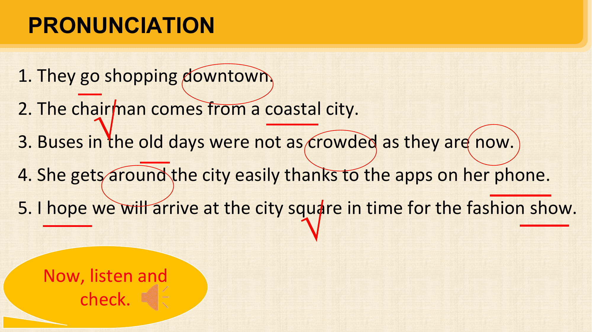 PRONUNCIATION

1. They go shopping downtown.

 √
2. The chairman comes from a coastal city.
3. Buses in the old days were not as crowded as they are now.
4. She gets around the city easily thanks to the apps on her phone.

 √
5. I hope we will arrive at the city square in time for the fashion show.

 Now, listen and
 check.