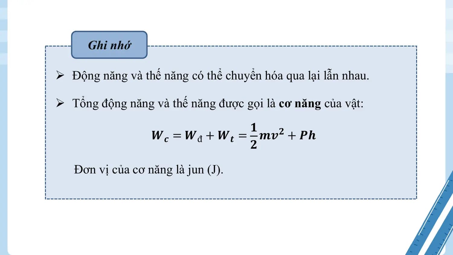 Ghi nhớ

Ø Động năng và thế năng có thể chuyển hóa qua lại lẫn nhau.

Ø Tổng động năng và thế năng được gọi là cơ năng của vật:
 𝟏
 𝑾𝒄 = 𝑾đ + 𝑾𝒕 = 𝒎𝒗𝟐 + 𝑷𝒉
 𝟐
 Đơn vị của cơ năng là jun (J).