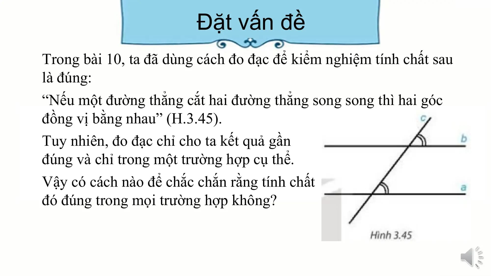 Đặt vấn đề
Trong bài 10, ta đã dùng cách đo đạc để kiểm nghiệm tính chất sau
là đúng:
“Nếu một đường thẳng cắt hai đường thẳng song song thì hai góc
đồng vị bằng nhau” (H.3.45).
Tuy nhiên, đo đạc chỉ cho ta kết quả gần
đúng và chỉ trong một trường hợp cụ thể.
Vậy có cách nào để chắc chắn rằng tính chất
đó đúng trong mọi trường hợp không?