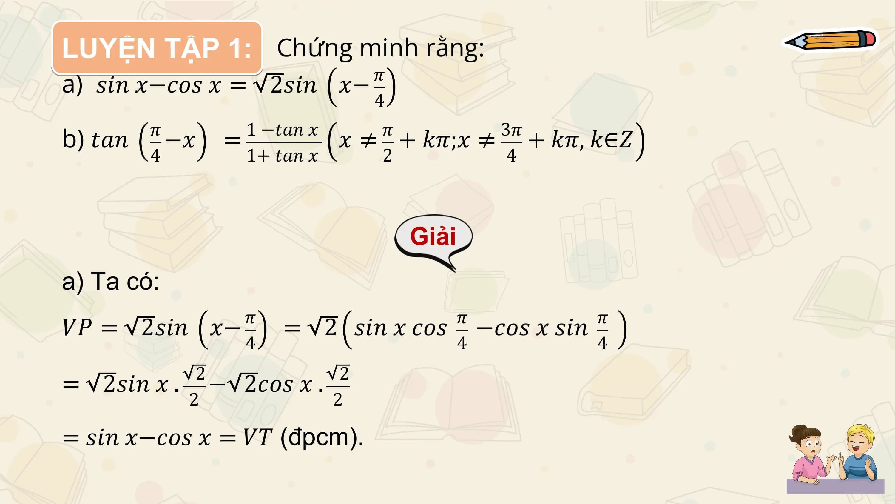 LUYỆN TẬP 1: Chứng minh rằng:
a) 𝑠𝑖𝑛 𝑥−𝑐𝑜𝑠 𝑥 = 2𝑠𝑖𝑛 𝑥− 𝜋
 4

b) 𝑡𝑎𝑛 𝜋
 −𝑥 = 1 −𝑡𝑎𝑛 𝑥 𝜋 3𝜋
 𝑥 ≠ + 𝑘𝜋;𝑥 ≠ + 𝑘𝜋, 𝑘∈𝑍
 4 1+ 𝑡𝑎𝑛 𝑥 2 4

 Giải
a) Ta có:
 𝜋 𝜋 𝜋
𝑉𝑃 = 2𝑠𝑖𝑛 𝑥− = 2 𝑠𝑖𝑛 𝑥 𝑐𝑜𝑠 −𝑐𝑜𝑠 𝑥 𝑠𝑖𝑛
 4 4 4
 2 2
= 2𝑠𝑖𝑛 𝑥 . − 2𝑐𝑜𝑠 𝑥 .
 2 2

= 𝑠𝑖𝑛 𝑥−𝑐𝑜𝑠 𝑥 = 𝑉𝑇 (đpcm).