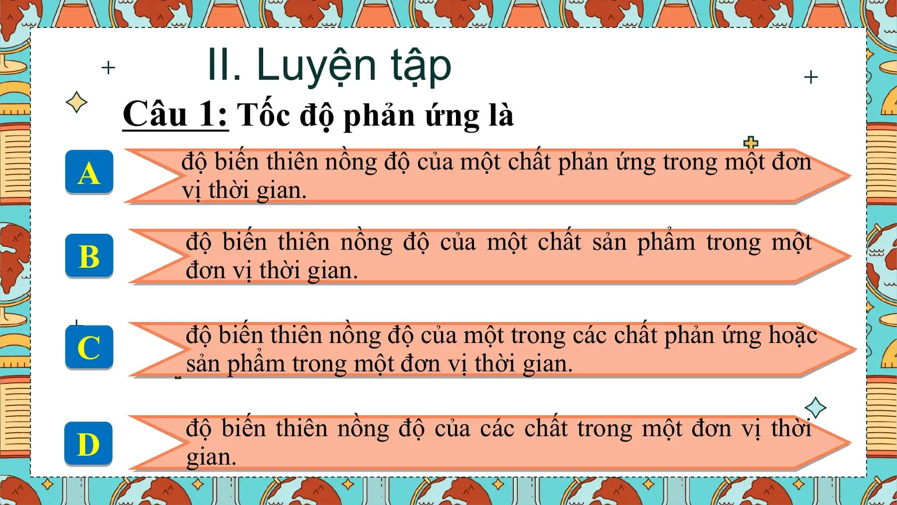 II. Luyện tập
 Câu 1: Tốc độ phản ứng là
 độ biến thiên nồng độ của một chất phản ứng trong một đơn
A vị thời gian.
 độ biến thiên nồng độ của một chất sản phẩm trong một
B đơn vị thời gian.

 độ biến thiên nồng độ của một trong các chất phản ứng hoặc
C sản phẩm trong một đơn vị thời gian.

 độ biến thiên nồng độ của các chất trong một đơn vị thời
D gian.