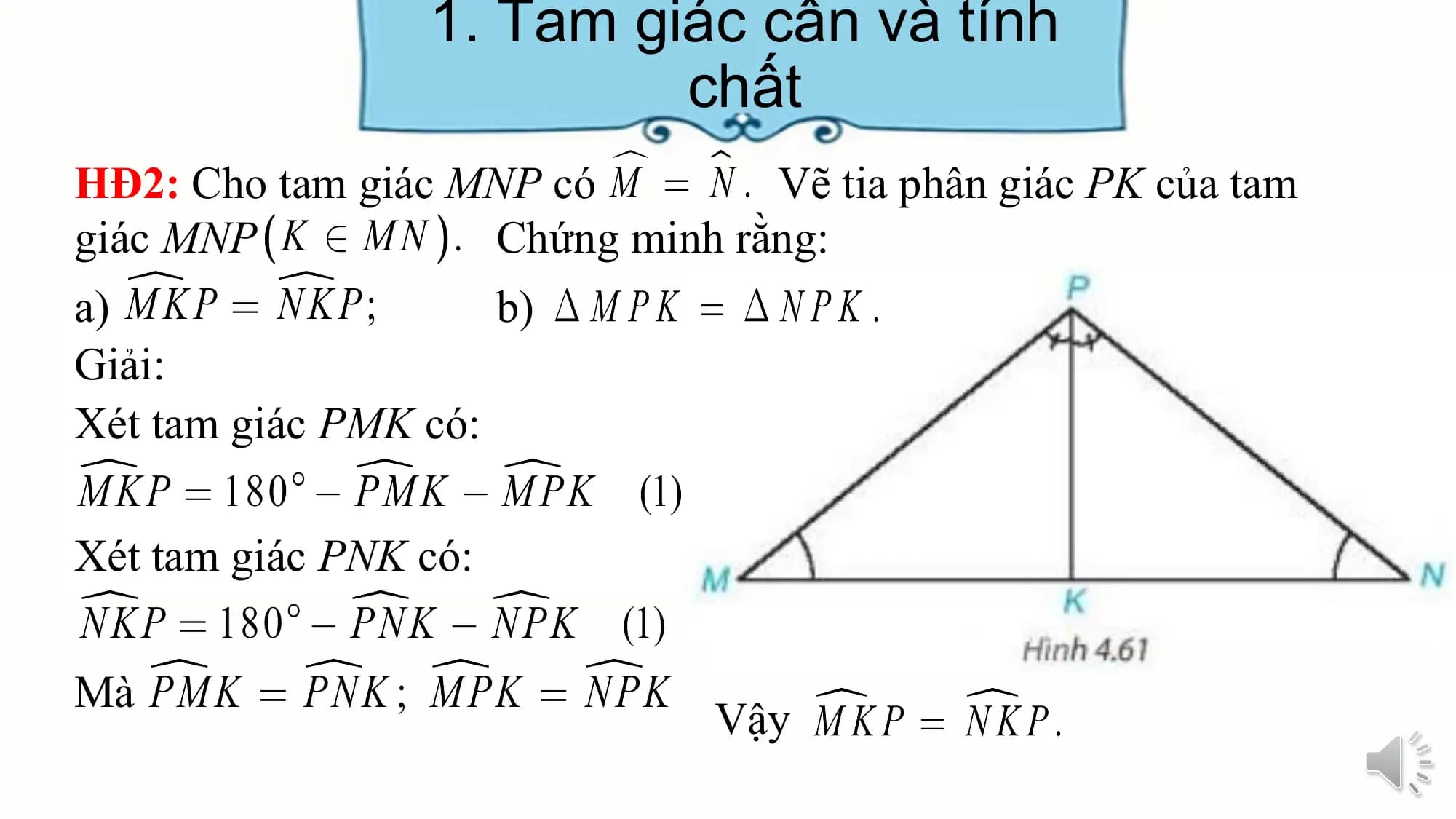 1. Tam giác cân và tính
 chất
HĐ2: Cho tam giác MNP có Vẽ tia phân giác PK của tam
giác MNP Chứng minh rằng:
a) b)
Giải:
Xét tam giác PMK có:

Xét tam giác PNK có:

Mà
 Vậy