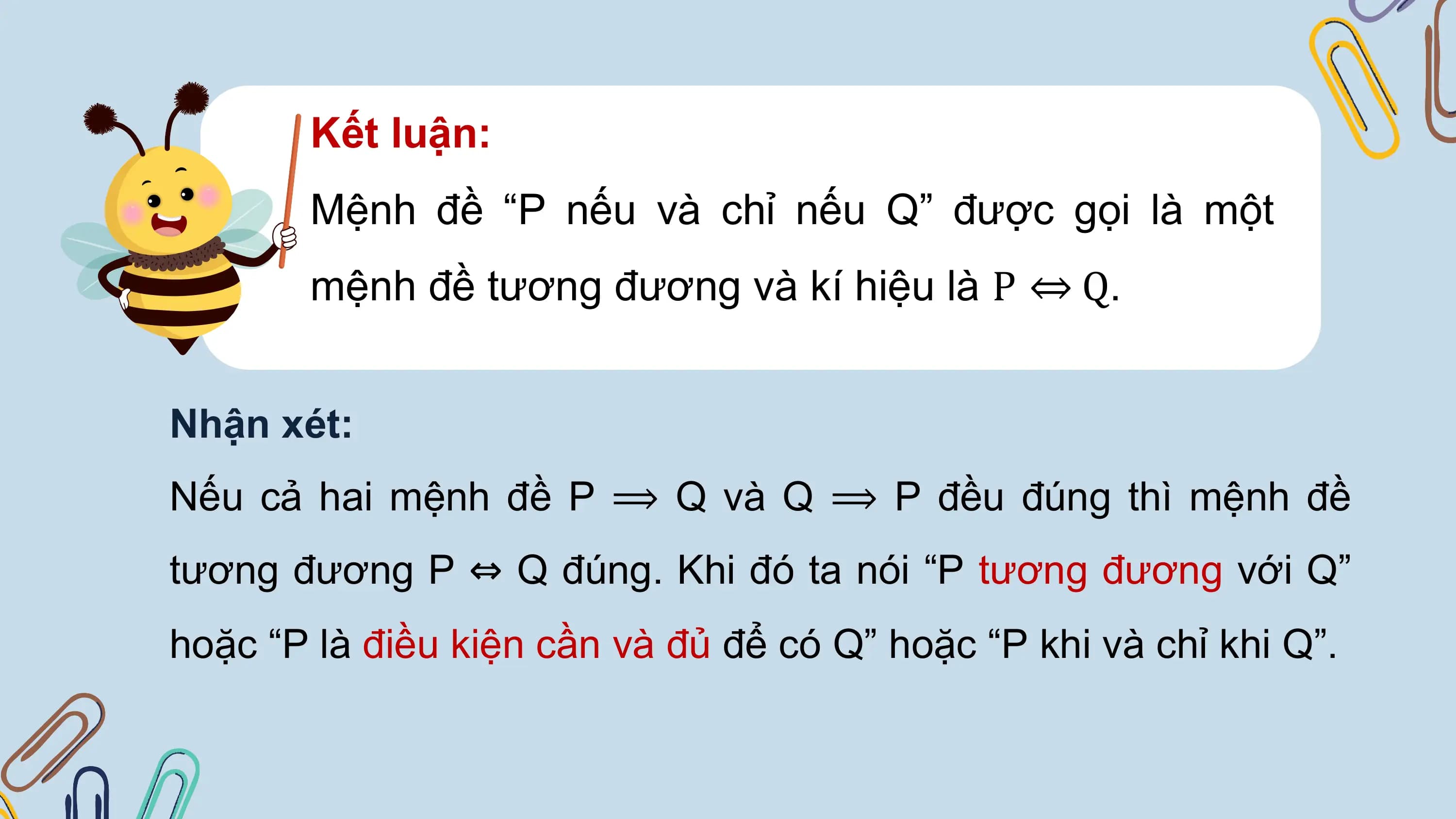 Kết luận:
 Mệnh đề “P nếu và chỉ nếu Q” được gọi là một
 mệnh đề tương đương và kí hiệu là P ⇔ Q.

Nhận xét:
Nếu cả hai mệnh đề P ⟹ Q và Q ⟹ P đều đúng thì mệnh đề
tương đương P ⇔ Q đúng. Khi đó ta nói “P tương đương với Q”
hoặc “P là điều kiện cần và đủ để có Q” hoặc “P khi và chỉ khi Q”.
