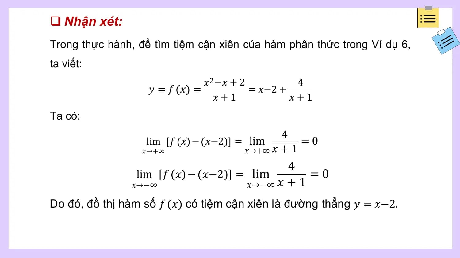 q Nhận xét:
Trong thực hành, để tìm tiệm cận xiên của hàm phân thức trong Ví dụ 6,
ta viết:
 𝑥 2 −𝑥 + 2 4
 𝑦 =𝑓 𝑥 = = 𝑥−2 +
 𝑥+1 𝑥+1
Ta có:
 4
 lim 𝑓 𝑥 − 𝑥−2 = lim =0
 𝑥→+∞ 𝑥→+∞ 𝑥 + 1
 4
 lim 𝑓 𝑥 − 𝑥−2 = lim =0
 𝑥→−∞ 𝑥→−∞ 𝑥 + 1

Do đó, đồ thị hàm số 𝑓 𝑥 có tiệm cận xiên là đường thẳng 𝑦 = 𝑥−2.
