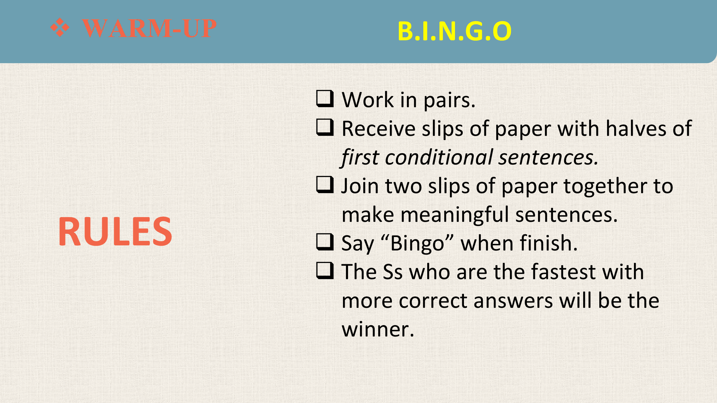 WARM-UP
v WARM-UP B.I.N.G.O

 q Work in pairs.
 q Receive slips of paper with halves of
 first conditional sentences.
 q Join two slips of paper together to

RULES
 make meaningful sentences.
 q Say “Bingo” when finish.
 q The Ss who are the fastest with
 more correct answers will be the
 winner.