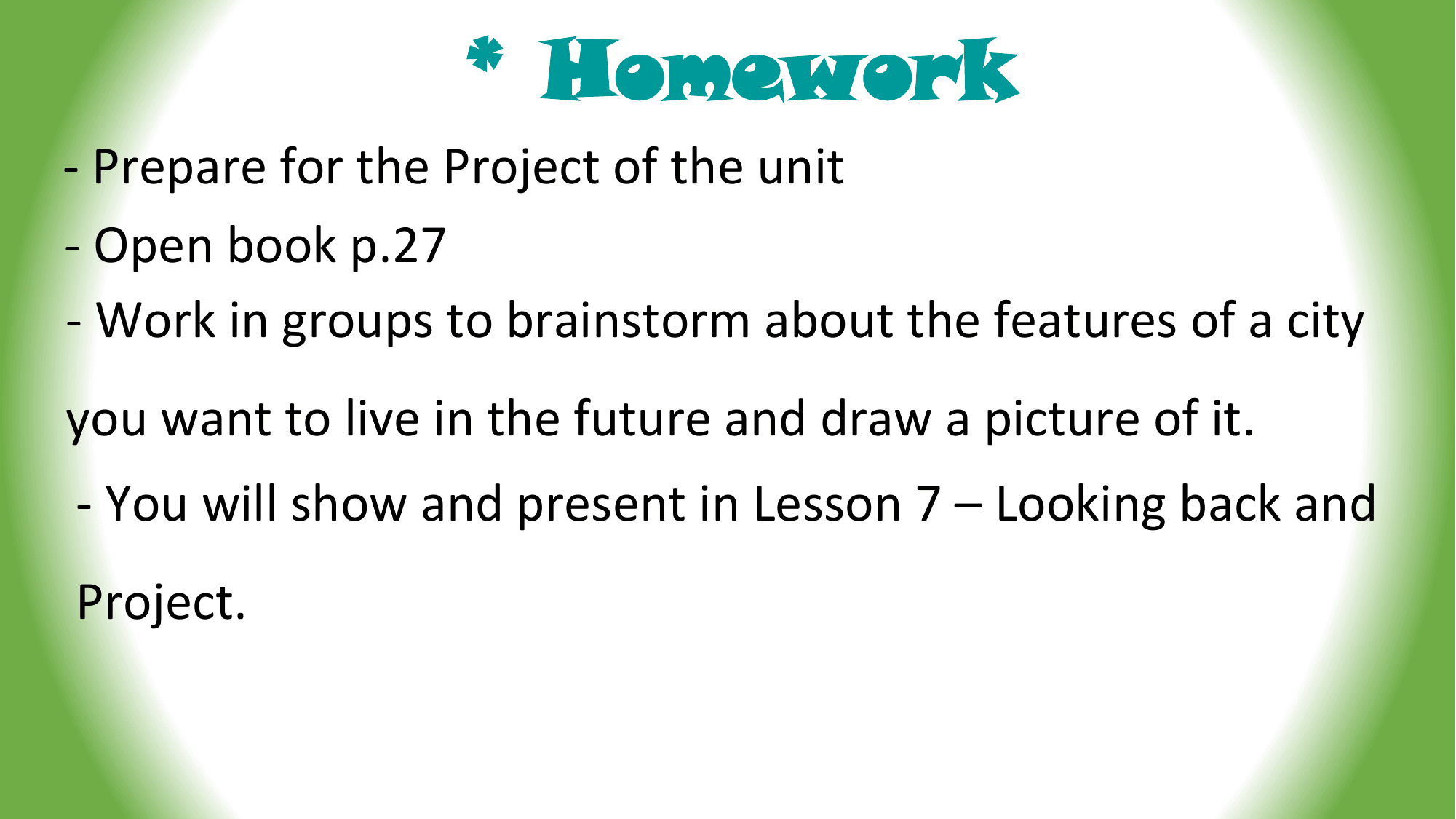 * Homework
- Prepare for the Project of the unit
- Open book p.27
- Work in groups to brainstorm about the features of a city
you want to live in the future and draw a picture of it.
- You will show and present in Lesson 7 – Looking back and
Project.