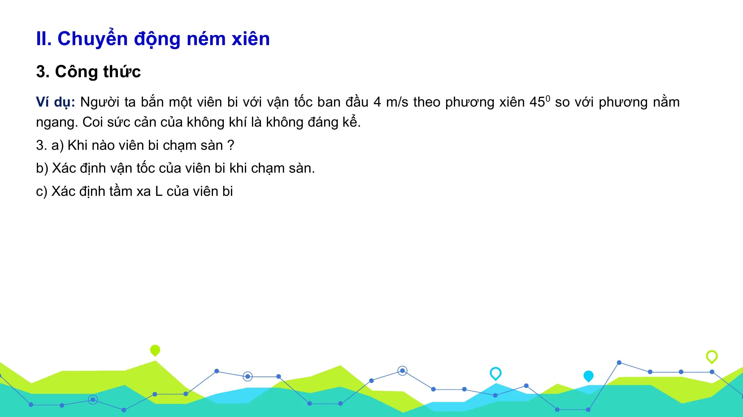 II. Chuyển động ném xiên
3. Công thức
Ví dụ: Người ta bắn một viên bi với vận tốc ban đầu 4 m/s theo phương xiên 450 so với phương nằm
ngang. Coi sức cản của không khí là không đáng kể.
3. a) Khi nào viên bi chạm sàn ?
b) Xác định vận tốc của viên bi khi chạm sàn.
c) Xác định tầm xa L của viên bi