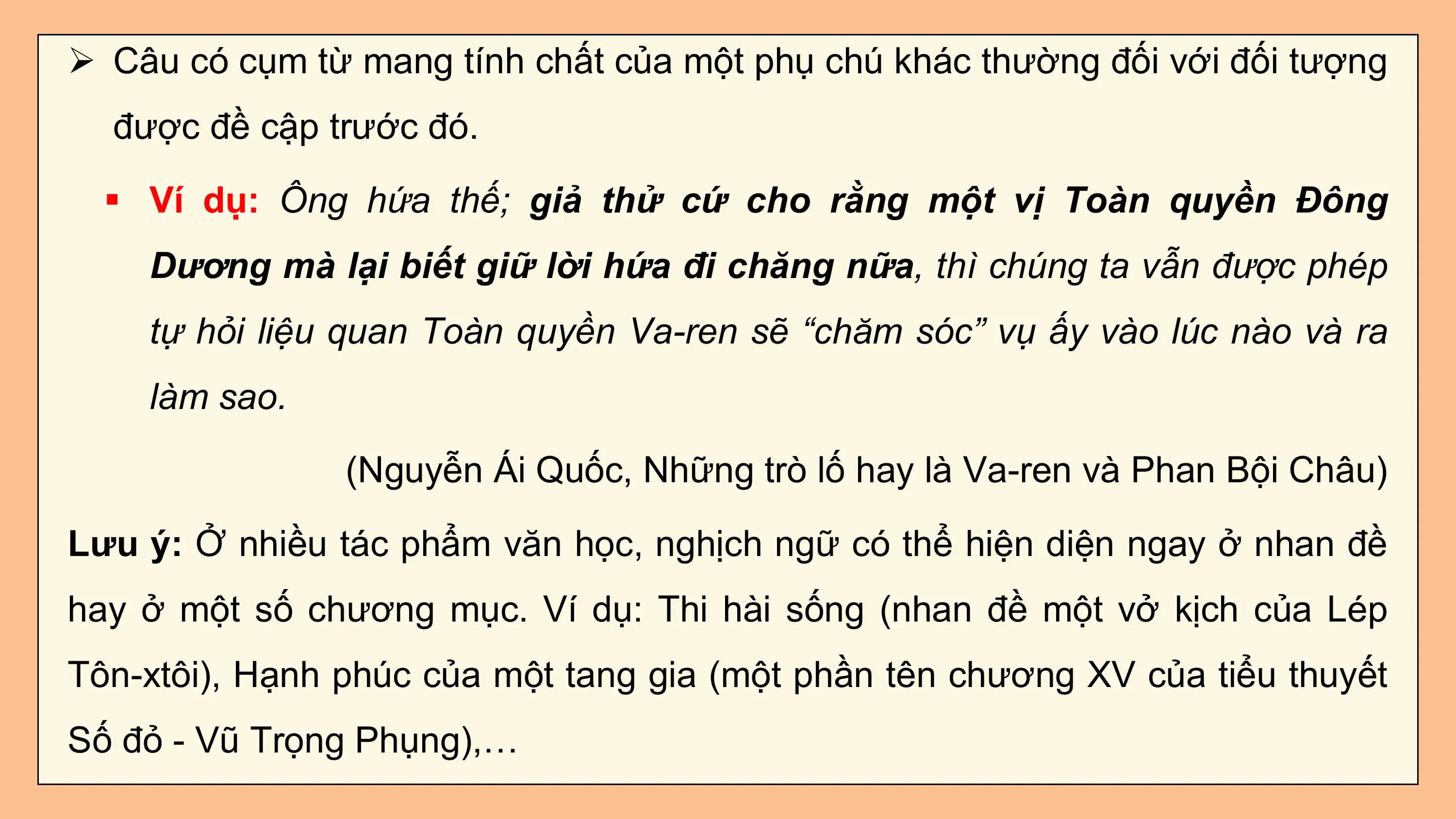 Ø Câu có cụm từ mang tính chất của một phụ chú khác thường đối với đối tượng
 được đề cập trước đó.

 § Ví dụ: Ông hứa thế; giả thử cứ cho rằng một vị Toàn quyền Đông
 Dương mà lại biết giữ lời hứa đi chăng nữa, thì chúng ta vẫn được phép
 tự hỏi liệu quan Toàn quyền Va-ren sẽ “chăm sóc” vụ ấy vào lúc nào và ra
 làm sao.

 (Nguyễn Ái Quốc, Những trò lố hay là Va-ren và Phan Bội Châu)

Lưu ý: Ở nhiều tác phẩm văn học, nghịch ngữ có thể hiện diện ngay ở nhan đề
hay ở một số chương mục. Ví dụ: Thi hài sống (nhan đề một vở kịch của Lép
Tôn-xtôi), Hạnh phúc của một tang gia (một phần tên chương XV của tiểu thuyết
Số đỏ - Vũ Trọng Phụng),…