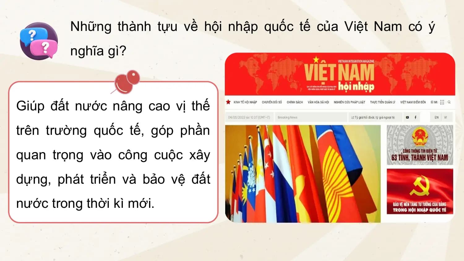 Những thành tựu về hội nhập quốc tế của Việt Nam có ý
nghĩa gì?
Giúp đất nước nâng cao vị thế
trên trường quốc tế, góp phần
quan trọng vào công cuộc xây
dựng, phát triển và bảo vệ đất
nước trong thời kì mới.