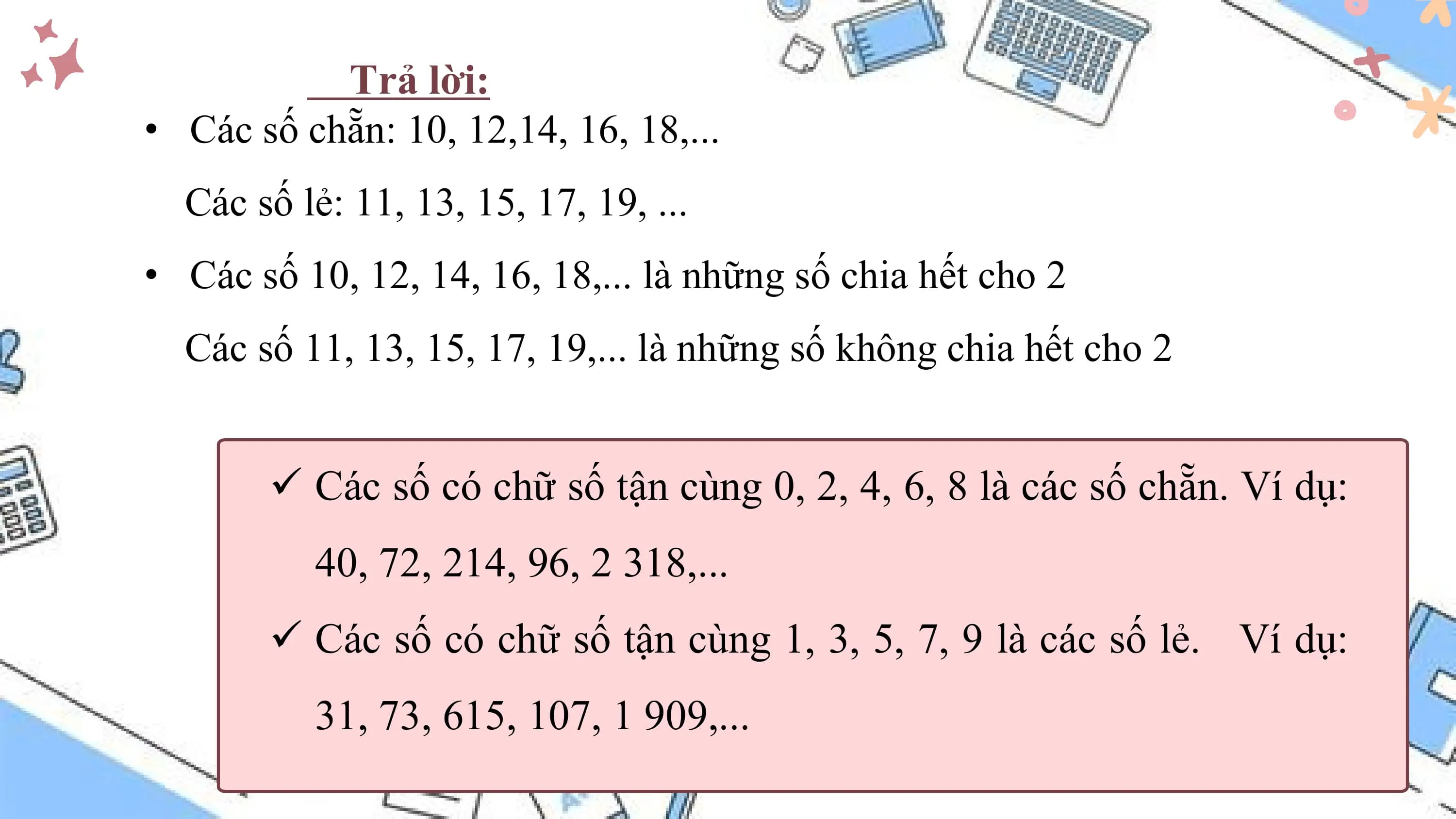 Trả lời:
• Các số chẵn: 10, 12,14, 16, 18,...
 Các số lẻ: 11, 13, 15, 17, 19, ...
• Các số 10, 12, 14, 16, 18,... là những số chia hết cho 2
 Các số 11, 13, 15, 17, 19,... là những số không chia hết cho 2

 ü Các số có chữ số tận cùng 0, 2, 4, 6, 8 là các số chẵn. Ví dụ:
 40, 72, 214, 96, 2 318,...
 ü Các số có chữ số tận cùng 1, 3, 5, 7, 9 là các số lẻ. Ví dụ:
 31, 73, 615, 107, 1 909,...