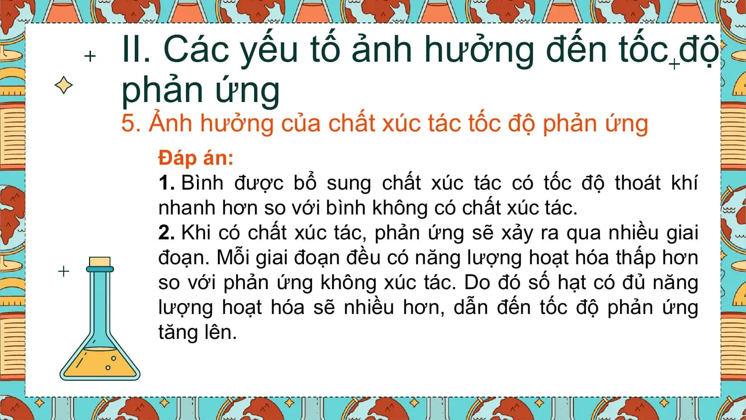 II. Các yếu tố ảnh hưởng đến tốc độ
phản ứng
5. Ảnh hưởng của chất xúc tác tốc độ phản ứng
 Đáp án:
 1. Bình được bổ sung chất xúc tác có tốc độ thoát khí
 nhanh hơn so với bình không có chất xúc tác.
 2. Khi có chất xúc tác, phản ứng sẽ xảy ra qua nhiều giai
 đoạn. Mỗi giai đoạn đều có năng lượng hoạt hóa thấp hơn
 so với phản ứng không xúc tác. Do đó số hạt có đủ năng
 lượng hoạt hóa sẽ nhiều hơn, dẫn đến tốc độ phản ứng
 tăng lên.