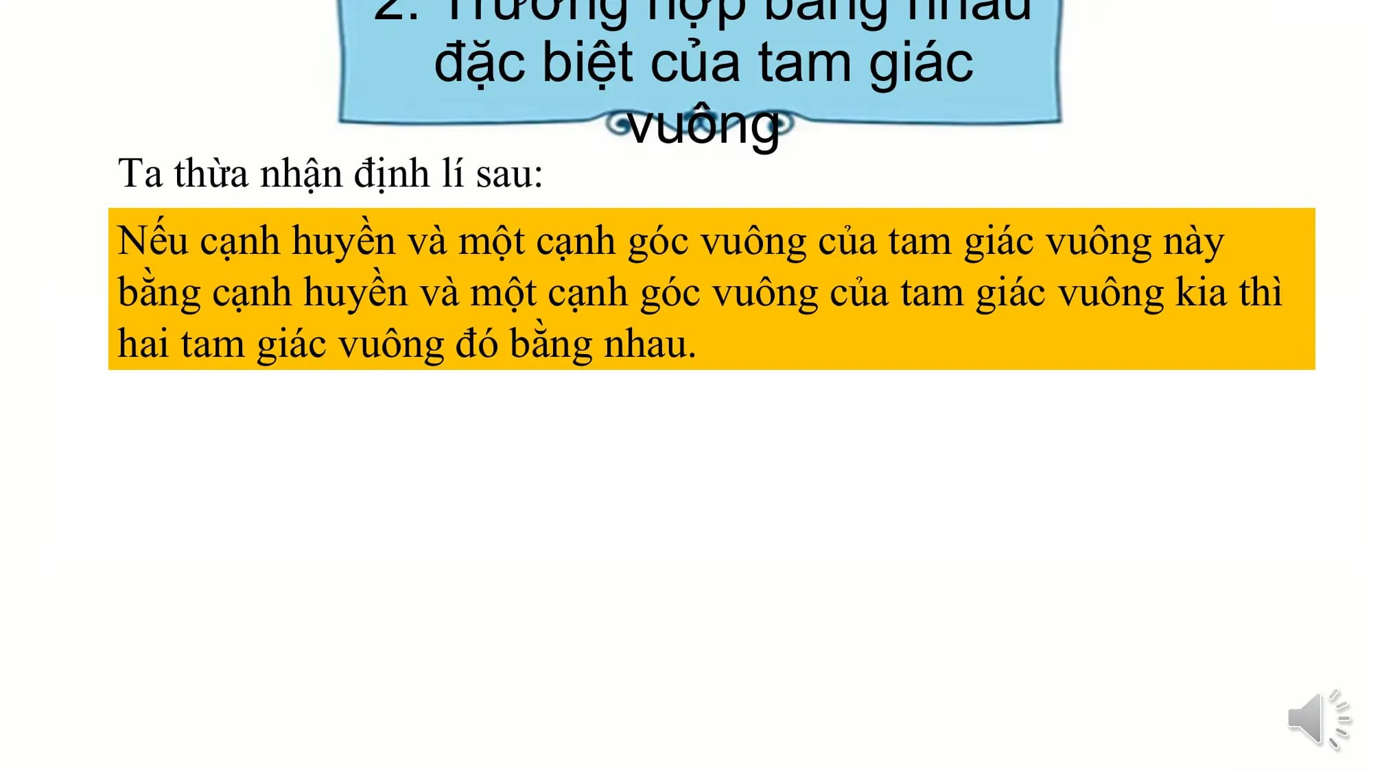 2. Trường hợp bằng nhau
 đặc biệt của tam giác
 vuông
Ta thừa nhận định lí sau:
Nếu cạnh huyền và một cạnh góc vuông của tam giác vuông này
bằng cạnh huyền và một cạnh góc vuông của tam giác vuông kia thì
hai tam giác vuông đó bằng nhau.