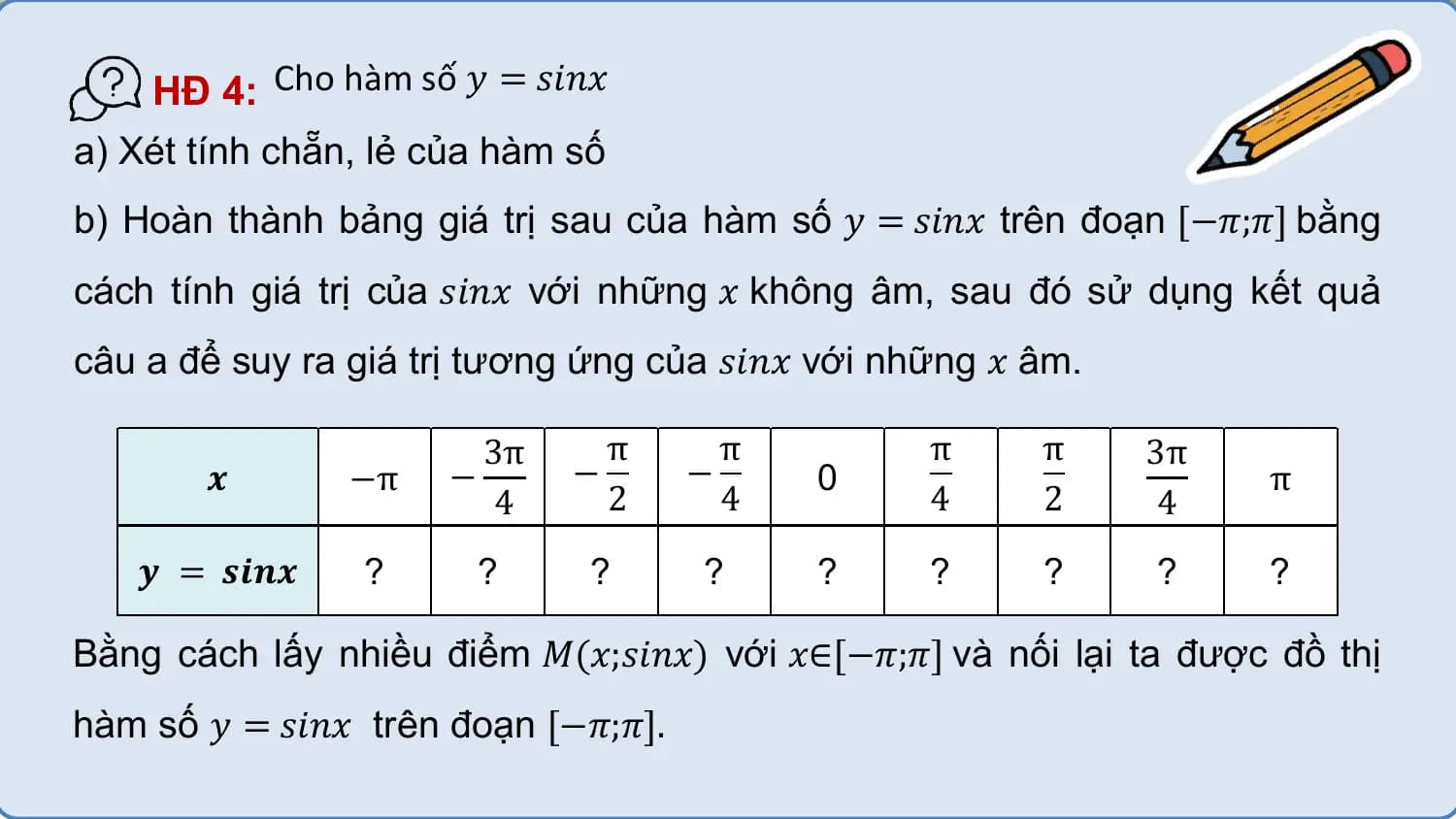 HĐ 4: Cho hàm số 𝑦 = 𝑠𝑖𝑛𝑥
a) Xét tính chẵn, lẻ của hàm số
b) Hoàn thành bảng giá trị sau của hàm số 𝑦 = 𝑠𝑖𝑛𝑥 trên đoạn [−𝜋;𝜋] bằng
cách tính giá trị của 𝑠𝑖𝑛𝑥 với những 𝑥 không âm, sau đó sử dụng kết quả
câu a để suy ra giá trị tương ứng của 𝑠𝑖𝑛𝑥 với những 𝑥 âm.

 3π π π π π 3π
 𝒙 −π − − − 0 π
 4 2 4 4 2 4
 𝒚 = 𝒔𝒊𝒏𝒙 ? ? ? ? ? ? ? ? ?

Bằng cách lấy nhiều điểm 𝑀(𝑥;𝑠𝑖𝑛𝑥) với 𝑥∈[−𝜋;𝜋] và nối lại ta được đồ thị
hàm số 𝑦 = 𝑠𝑖𝑛𝑥 trên đoạn [−𝜋;𝜋].