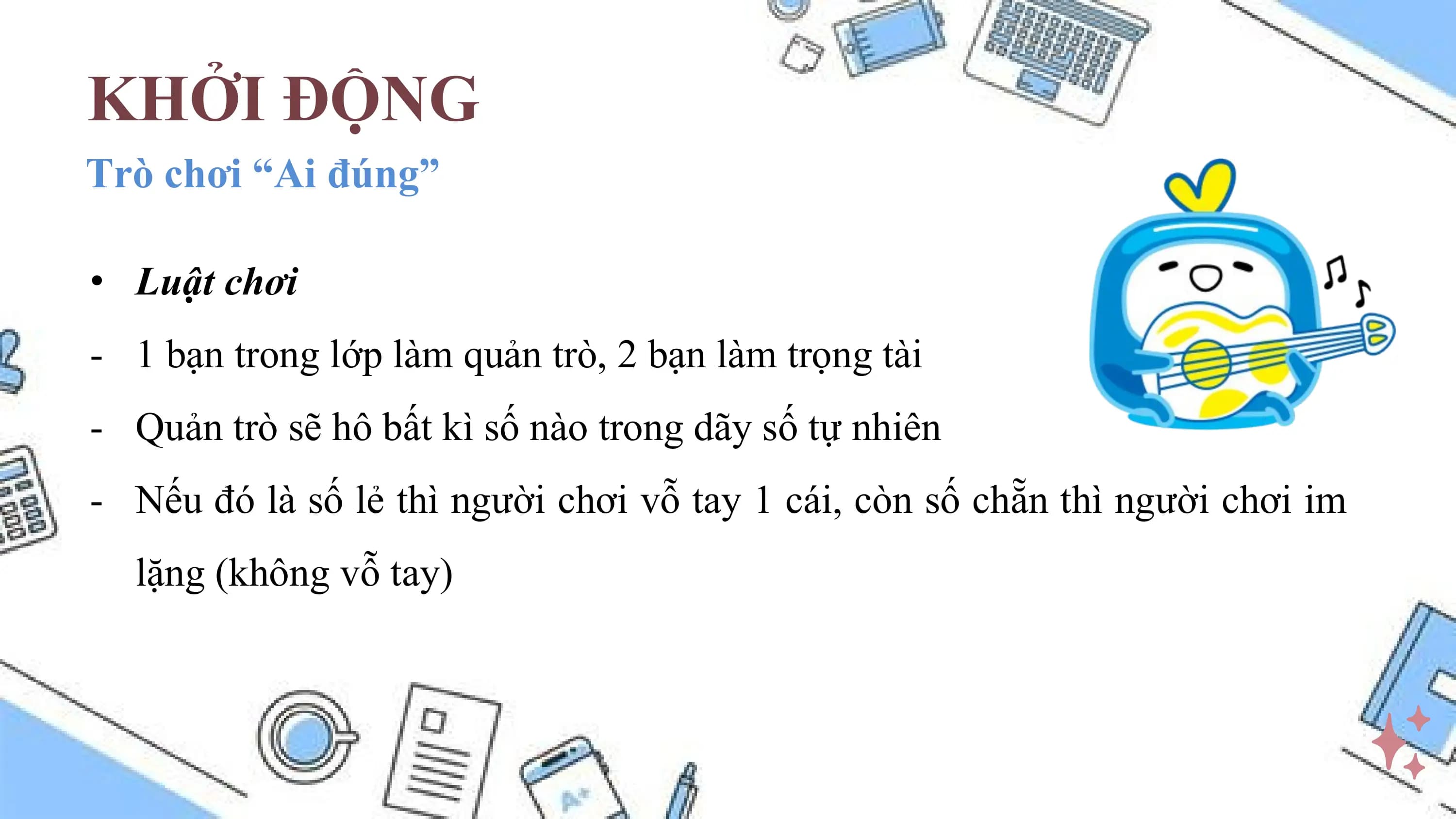 KHỞI ĐỘNG
Trò chơi “Ai đúng”

• Luật chơi
- 1 bạn trong lớp làm quản trò, 2 bạn làm trọng tài
- Quản trò sẽ hô bất kì số nào trong dãy số tự nhiên
- Nếu đó là số lẻ thì người chơi vỗ tay 1 cái, còn số chẵn thì người chơi im
 lặng (không vỗ tay)