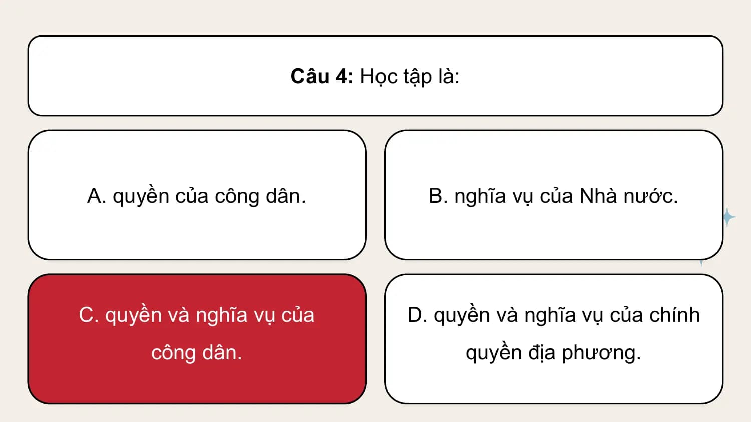Câu 4: Học tập là:

A. quyền của công dân. B. nghĩa vụ của Nhà nước.

C. quyền và nghĩa vụ của D. quyền và nghĩa vụ của chính
 công dân. quyền địa phương.