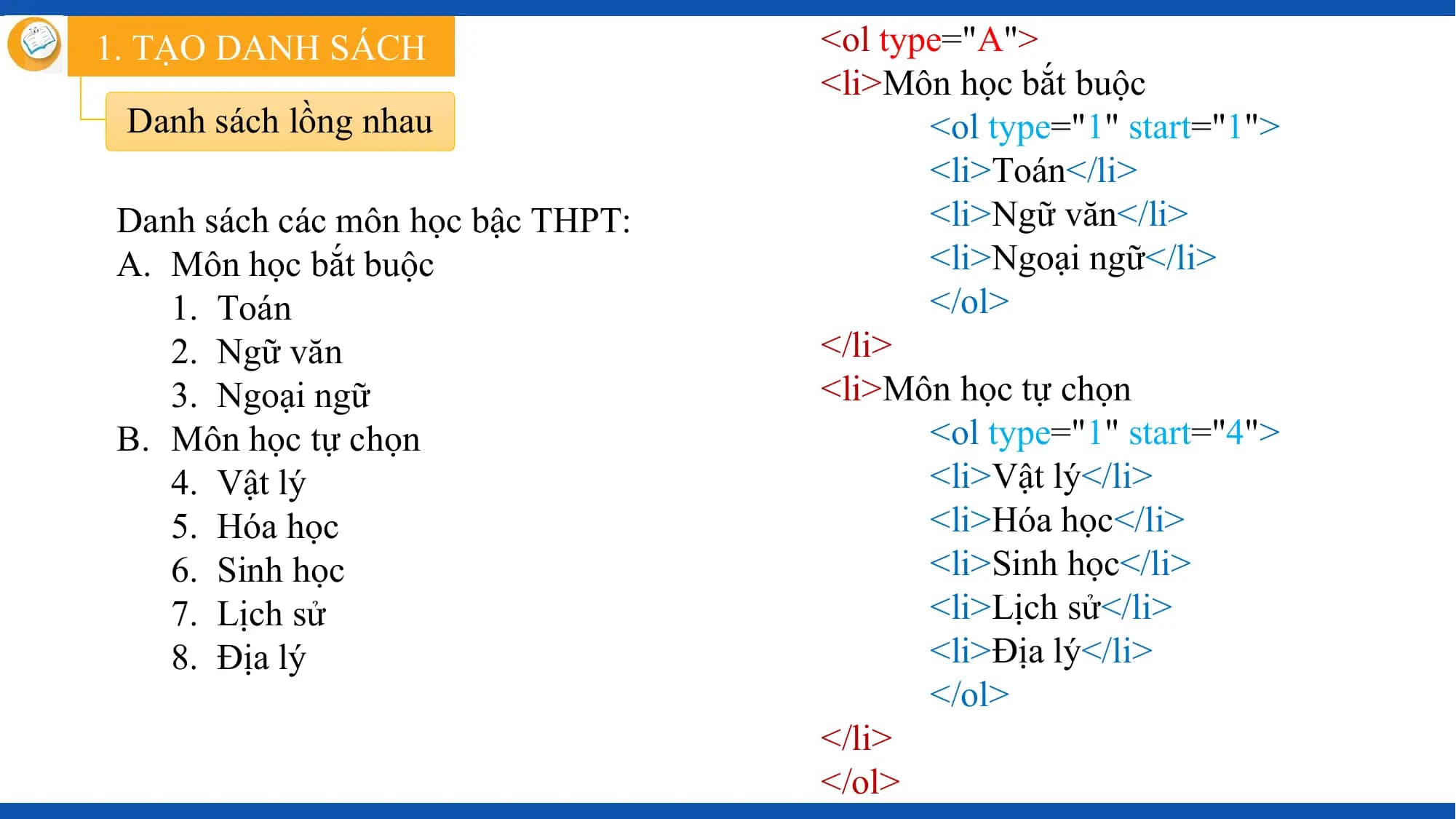 1. TẠO DANH SÁCH <ol type="A">
 <li>Môn học bắt buộc
 Danh sách lồng nhau <ol type="1" start="1">
 <li>Toán</li>
 Danh sách các môn học bậc THPT: <li>Ngữ văn</li>
 A. Môn học bắt buộc <li>Ngoại ngữ</li>
 1. Toán </ol>
 2. Ngữ văn </li>
 3. Ngoại ngữ <li>Môn học tự chọn
 B. Môn học tự chọn <ol type="1" start="4">
 4. Vật lý <li>Vật lý</li>
 5. Hóa học <li>Hóa học</li>
 6. Sinh học <li>Sinh học</li>
 7. Lịch sử <li>Lịch sử</li>
 8. Địa lý <li>Địa lý</li>
 </ol>
 </li>
 </ol>
