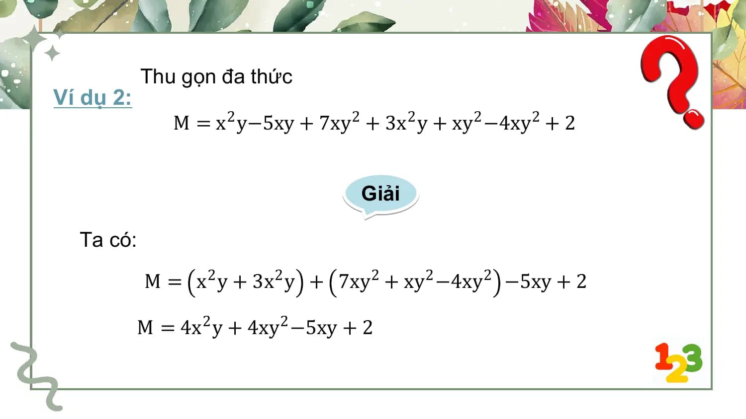 Thu gọn đa thức
Ví dụ 2:
 M = x2 y−5xy + 7xy 2 + 3x2 y + xy2 −4xy2 + 2

 Giải

 Ta có:
 M = x2 y + 3x2 y + 7xy2 + xy2 −4xy2 −5xy + 2

 M = 4x2 y + 4xy2 −5xy + 2