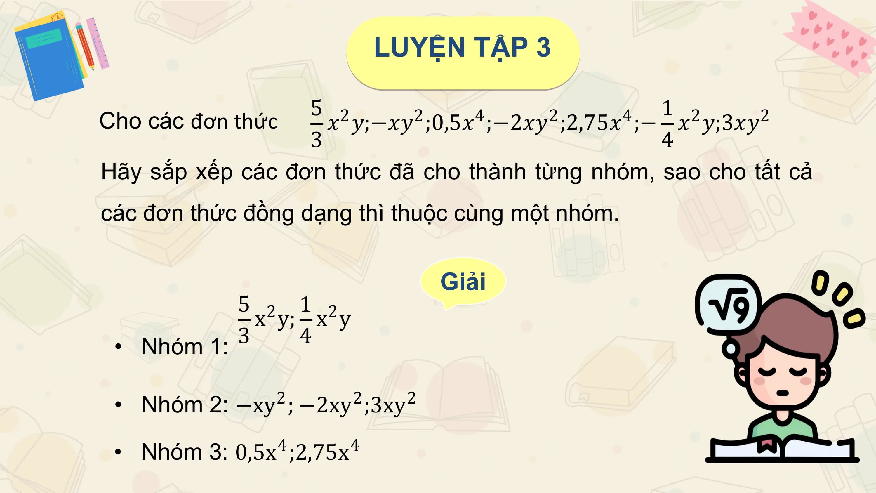 LUYỆN TẬP 3

 5 2 1 2
Cho các đơn thức 2 4 2 4
 𝑥 𝑦;−𝑥𝑦 ;0,5𝑥 ;−2𝑥𝑦 ;2,75𝑥 ;− 𝑥 𝑦;3𝑥𝑦 2
 3 4
Hãy sắp xếp các đơn thức đã cho thành từng nhóm, sao cho tất cả
các đơn thức đồng dạng thì thuộc cùng một nhóm.

 Giải
 5 2 1 2
 x y; x y
 • Nhóm 1: 3 4

 • 2 2
 Nhóm 2: −xy ; −2xy ;3xy 2

 • Nhóm 3: 0,5x4 ;2,75x4