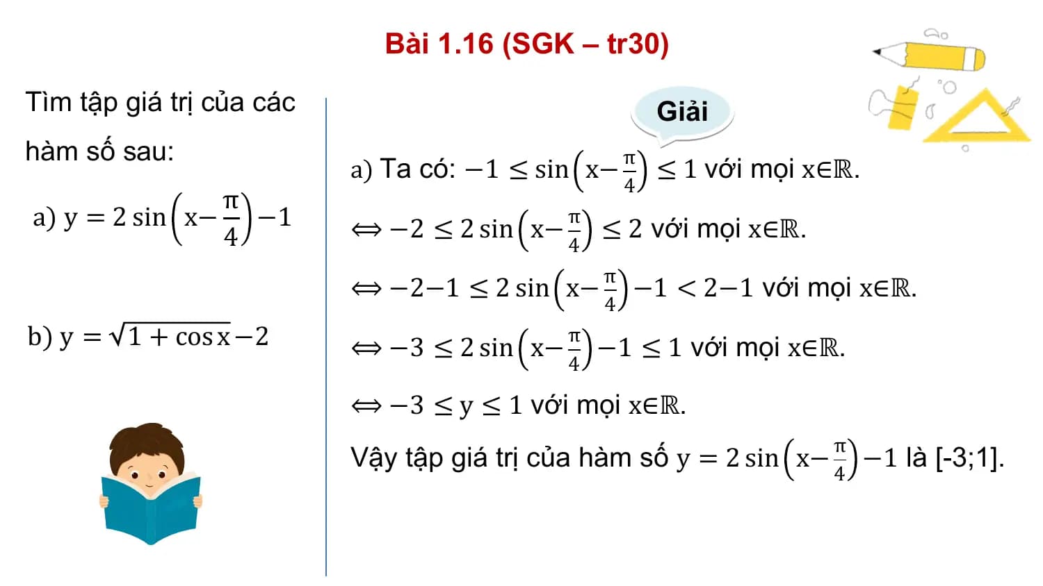 Bài 1.16 (SGK – tr30)
Tìm tập giá trị của các Giải
hàm số sau: π
 a) Ta có: −1 ≤ sin x− ≤ 1 với mọi x∈ℝ.
 4
 π
a) y = 2 sin x− −1 ⟺ −2 ≤ 2 sin x−
 π
 ≤ 2 với mọi x∈ℝ.
 4 4
 π
 ⟺ −2−1 ≤ 2 sin x− −1 < 2−1 với mọi x∈ℝ.
 4
b) y = 1 + cos x −2 ⟺ −3 ≤ 2 sin x−
 π
 −1 ≤ 1 với mọi x∈ℝ.
 4

 ⟺ −3 ≤ y ≤ 1 với mọi x∈ℝ.
 π
 Vậy tập giá trị của hàm số y = 2 sin x− −1 là [-3;1].
 4