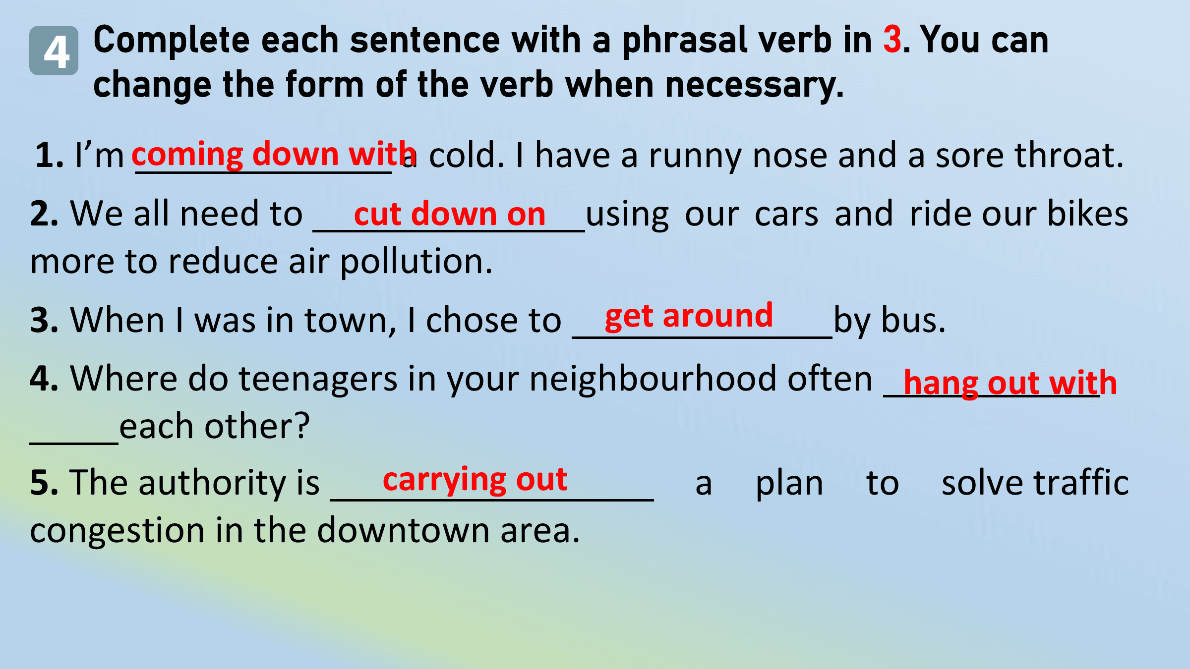 4 Complete each sentence with a phrasal verb in 3. You can
 change the form of the verb when necessary.
1. I’m coming down witha cold. I have a runny nose and a sore throat.
2. We all need to cut down on using our cars and ride our bikes
more to reduce air pollution.
3. When I was in town, I chose to get around by bus.
4. Where do teenagers in your neighbourhood often hang out with
 each other?
5. The authority is carrying out a plan to solve traffic
congestion in the downtown area.