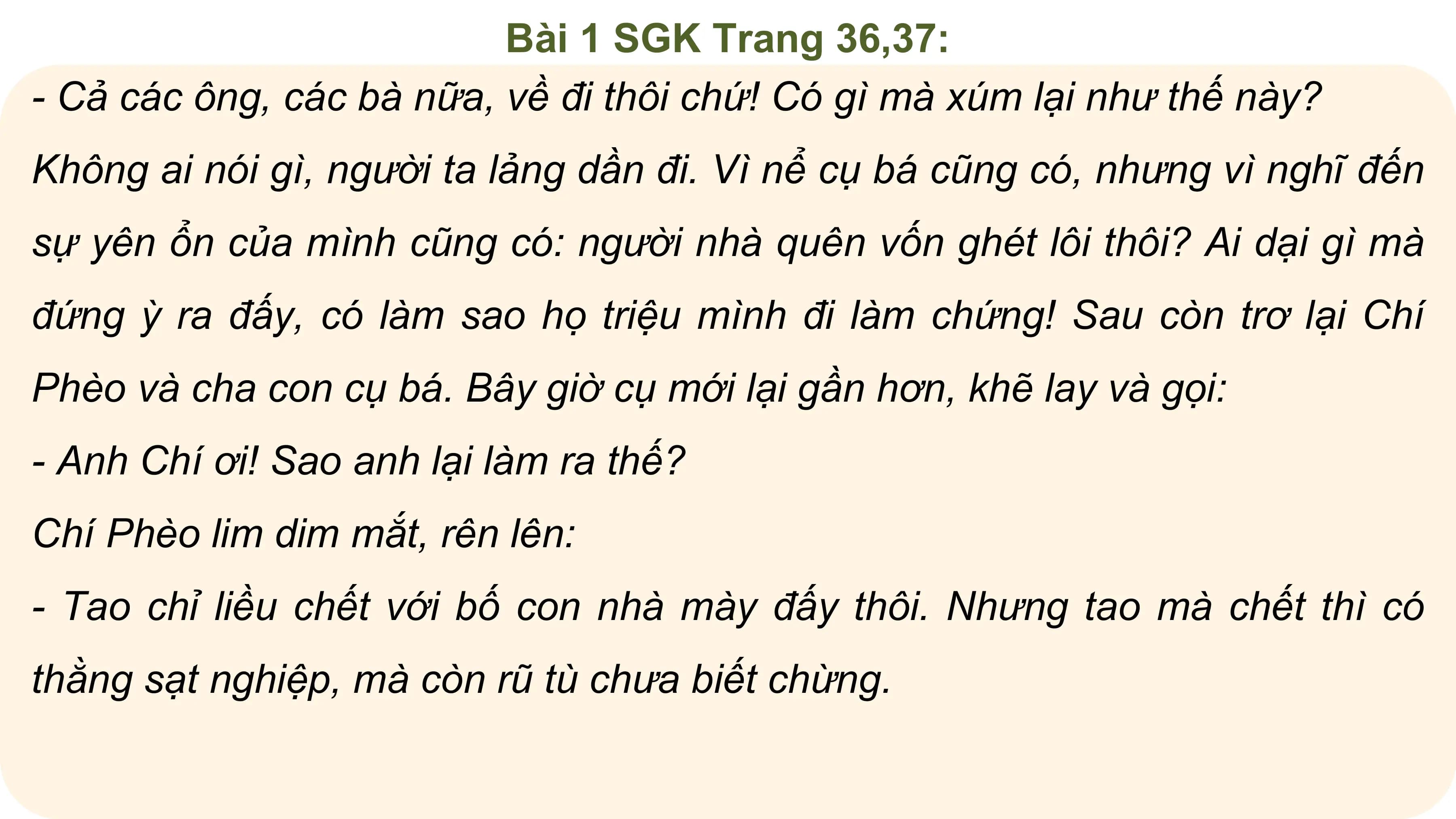 Bài 1 SGK Trang 36,37:
- Cả các ông, các bà nữa, về đi thôi chứ! Có gì mà xúm lại như thế này?
Không ai nói gì, người ta lảng dần đi. Vì nể cụ bá cũng có, nhưng vì nghĩ đến
sự yên ổn của mình cũng có: người nhà quên vốn ghét lôi thôi? Ai dại gì mà
đứng ỳ ra đấy, có làm sao họ triệu mình đi làm chứng! Sau còn trơ lại Chí
Phèo và cha con cụ bá. Bây giờ cụ mới lại gần hơn, khẽ lay và gọi:
- Anh Chí ơi! Sao anh lại làm ra thế?
Chí Phèo lim dim mắt, rên lên:
- Tao chỉ liều chết với bố con nhà mày đấy thôi. Nhưng tao mà chết thì có
thằng sạt nghiệp, mà còn rũ tù chưa biết chừng.