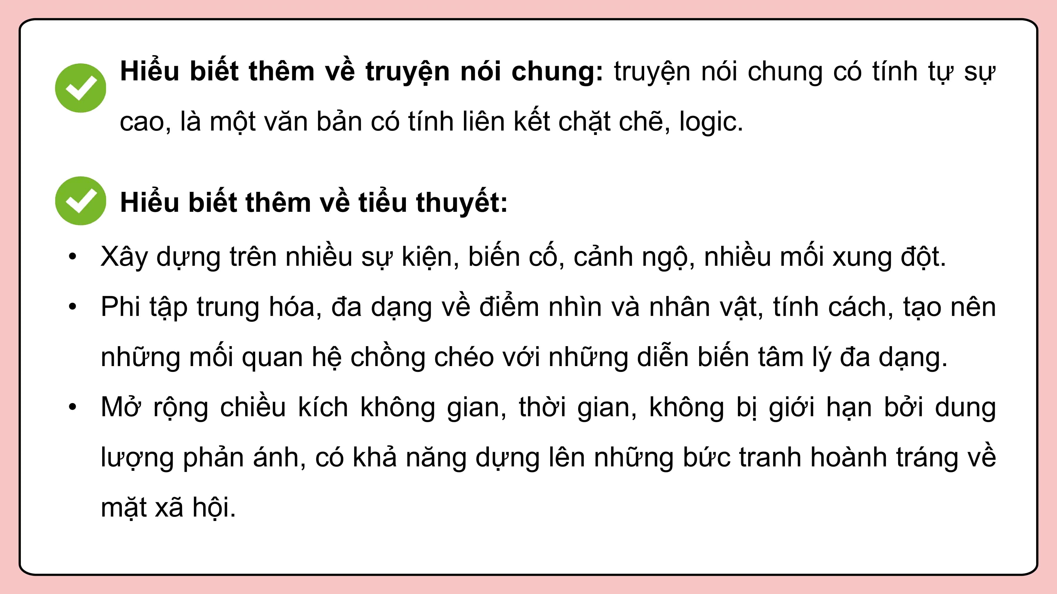 Hiểu biết thêm về truyện nói chung: truyện nói chung có tính tự sự
 cao, là một văn bản có tính liên kết chặt chẽ, logic.

 Hiểu biết thêm về tiểu thuyết:
• Xây dựng trên nhiều sự kiện, biến cố, cảnh ngộ, nhiều mối xung đột.
• Phi tập trung hóa, đa dạng về điểm nhìn và nhân vật, tính cách, tạo nên
 những mối quan hệ chồng chéo với những diễn biến tâm lý đa dạng.
• Mở rộng chiều kích không gian, thời gian, không bị giới hạn bởi dung
 lượng phản ánh, có khả năng dựng lên những bức tranh hoành tráng về
 mặt xã hội.